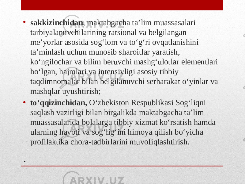 .• sakkizinchidan , maktabgacha ta’lim muassasalari tarbiyalanuvchilarining ratsional va belgilangan me’yorlar asosida sog‘lom va to‘g‘ri ovqatlanishini ta’minlash uchun munosib sharoitlar yaratish, ko‘ngilochar va bilim beruvchi mashg‘ulotlar elementlari bo‘lgan, hajmlari va intensivligi asosiy tibbiy taqdimnomalar bilan belgilanuvchi serharakat o‘yinlar va mashqlar uyushtirish; • to‘qqizinchidan, O‘zbekiston Respublikasi Sog‘liqni saqlash vazirligi bilan birgalikda maktabgacha ta’lim muassasalarida bolalarga tibbiy xizmat ko‘rsatish hamda ularning hayoti va sog‘lig‘ini himoya qilish bo‘yicha profilaktika chora-tadbirlarini muvofiqlashtirish. 