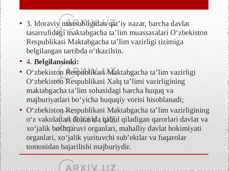 .• 3. Idoraviy mansubligidan qat’iy nazar, barcha davlat tasarrufidagi maktabgacha ta’lim muassasalari O‘zbekiston Respublikasi Maktabgacha ta’lim vazirligi tizimiga belgilangan tartibda o‘tkazilsin. • 4. Belgilansinki: • O‘zbekiston Respublikasi Maktabgacha ta’lim vazirligi O‘zbekiston Respublikasi Xalq ta’limi vazirligining maktabgacha ta’lim sohasidagi barcha huquq va majburiyatlari bo‘yicha huquqiy vorisi hisoblanadi; • O‘zbekiston Respublikasi Maktabgacha ta’lim vazirligining o‘z vakolatlari doirasida qabul qiladigan qarorlari davlat va xo‘jalik boshqaruvi organlari, mahalliy davlat hokimiyati organlari, xo‘jalik yurituvchi sub’ektlar va fuqarolar tomonidan bajarilishi majburiydir. 