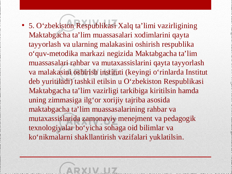 .• 5. O‘zbekiston Respublikasi Xalq ta’limi vazirligining Maktabgacha ta’lim muassasalari xodimlarini qayta tayyorlash va ularning malakasini oshirish respublika o‘quv-metodika markazi negizida Maktabgacha ta’lim muassasalari rahbar va mutaxassislarini qayta tayyorlash va malakasini oshirish instituti (keyingi o‘rinlarda Institut deb yuritiladi) tashkil etilsin u O‘zbekiston Respublikasi Maktabgacha ta’lim vazirligi tarkibiga kiritilsin hamda uning zimmasiga ilg‘or xorijiy tajriba asosida maktabgacha ta’lim muassasalarining rahbar va mutaxassislarida zamonaviy menejment va pedagogik texnologiyalar bo‘yicha sohaga oid bilimlar va ko‘nikmalarni shakllantirish vazifalari yuklatilsin. 