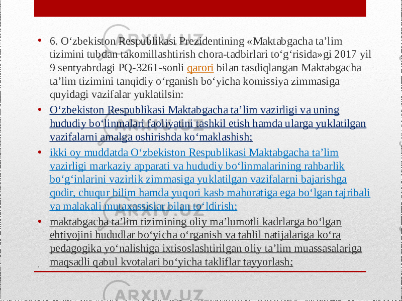 .• 6. O‘zbekiston Respublikasi Prezidentining «Maktabgacha ta’lim tizimini tubdan takomillashtirish chora-tadbirlari to‘g‘risida»gi 2017 yil 9 sentyabrdagi PQ-3261-sonli  qarori  bilan tasdiqlangan Maktabgacha ta’lim tizimini tanqidiy o‘rganish bo‘yicha komissiya zimmasiga quyidagi vazifalar yuklatilsin: • O‘zbekiston Respublikasi Maktabgacha ta’lim vazirligi va uning hududiy bo‘linmalari faoliyatini tashkil etish hamda ularga yuklatilgan vazifalarni amalga oshirishda ko‘maklashish; • ikki oy muddatda O‘zbekiston Respublikasi Maktabgacha ta’lim vazirligi markaziy apparati va hududiy bo‘linmalarining rahbarlik bo‘g‘inlarini vazirlik zimmasiga yuklatilgan vazifalarni bajarishga qodir, chuqur bilim hamda yuqori kasb mahoratiga ega bo‘lgan tajribali va malakali mutaxassislar bilan to‘ldirish; • maktabgacha ta’lim tizimining oliy ma’lumotli kadrlarga bo‘lgan ehtiyojini hududlar bo‘yicha o‘rganish va tahlil natijalariga ko‘ra pedagogika yo‘nalishiga ixtisoslashtirilgan oliy ta’lim muassasalariga maqsadli qabul kvotalari bo‘yicha takliflar tayyorlash; 