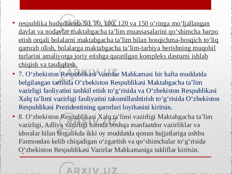 .• respublika hududlarida 50, 70, 100, 120 va 150 o‘ringa mo‘ljallangan davlat va nodavlat maktabgacha ta’lim muassasalarini qo‘shimcha barpo etish orqali bolalarni maktabgacha ta’lim bilan bosqichma-bosqich to‘liq qamrab olish, bolalarga maktabgacha ta’lim-tarbiya berishning muqobil turlarini amaliyotga joriy etishga qaratilgan kompleks dasturni ishlab chiqish va tasdiqlash. • 7. O‘zbekiston Respublikasi Vazirlar Mahkamasi bir hafta muddatda belgilangan tartibda O‘zbekiston Respublikasi Maktabgacha ta’lim vazirligi faoliyatini tashkil etish to‘g‘risida va O‘zbekiston Respublikasi Xalq ta’limi vazirligi faoliyatini takomillashtirish to‘g‘risida O‘zbekiston Respublikasi Prezidentining qarorlari loyihasini kiritsin. • 8. O‘zbekiston Respublikasi Xalq ta’limi vazirligi Maktabgacha ta’lim vazirligi, Adliya vazirligi hamda boshqa manfaatdor vazirliklar va idoralar bilan birgalikda ikki oy muddatda qonun hujjatlariga ushbu Farmondan kelib chiqadigan o‘zgartish va qo‘shimchalar to‘g‘risida O‘zbekiston Respublikasi Vazirlar Mahkamasiga takliflar kiritsin. 