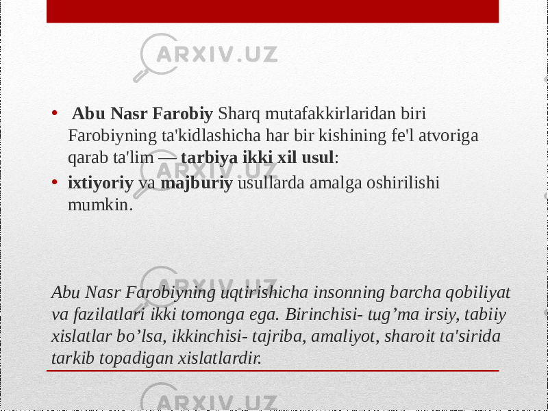 Abu Nasr Farobiyning uqtirishicha insonning barcha qobiliyat va fazilatlari ikki tomonga ega. Birinchisi- tug’ma irsiy, tabiiy xislatlar bo’lsa, ikkinchisi- tajriba, amaliyot, sharoit ta&#39;sirida tarkib topadigan xislatlardir. • Abu Nasr Farobiy Sharq mutafakkirlaridan biri Farobiyning ta&#39;kidlashicha har bir kishining fe&#39;l atvoriga qarab ta&#39;lim — tarbiya ikki xil usul : • ixtiyoriy va majburiy usullarda amalga oshirilishi mumkin. 