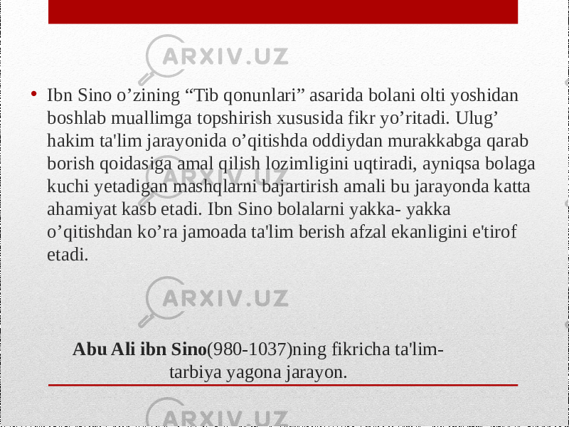 Abu Ali ibn Sino (980-1037)ning fikricha ta&#39;lim- tarbiya yagona jarayon.• Ibn Sino o’zining “Tib qonunlari” asarida bolani olti yoshidan boshlab muallimga topshirish xususida fikr yo’ritadi. Ulug’ hakim ta&#39;lim jarayonida o’qitishda oddiydan murakkabga qarab borish qoidasiga amal qilish lozimligini uqtiradi, ayniqsa bolaga kuchi yetadigan mashqlarni bajartirish amali bu jarayonda katta ahamiyat kasb etadi. Ibn Sino bolalarni yakka- yakka o’qitishdan ko’ra jamoada ta&#39;lim berish afzal ekanligini e&#39;tirof etadi. 