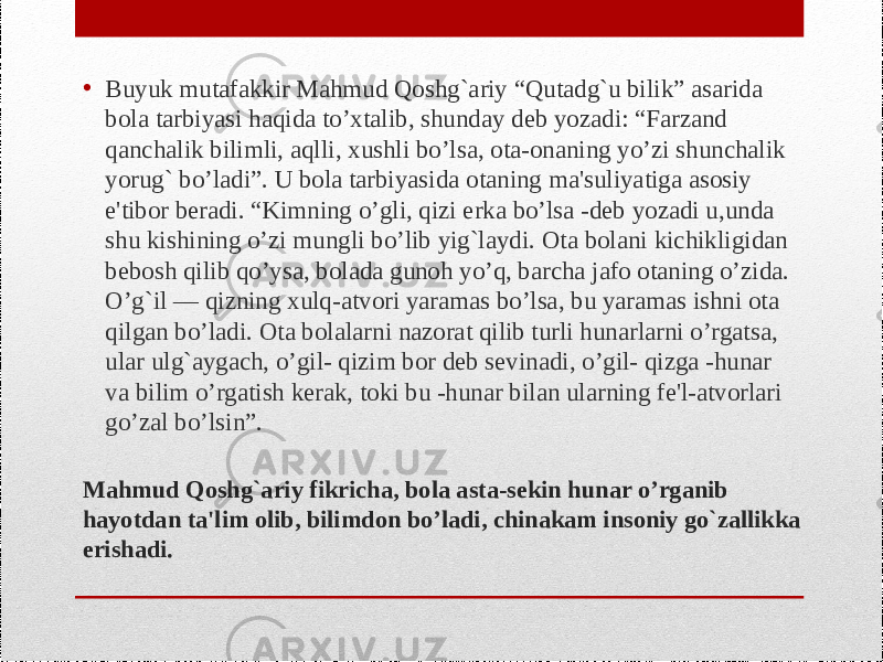 Mahmud Qoshg`ariy fikricha, bola asta-sekin hunar o’rganib hayotdan ta&#39;lim olib, bilimdon bo’ladi, chinakam insoniy go`zallikka erishadi.• Buyuk mutafakkir Mahmud Qoshg`ariy “Qutadg`u bilik” asarida bola tarbiyasi haqida to’xtalib, shunday deb yozadi: “Farzand qanchalik bilimli, aqlli, xushli bo’lsa, ota-onaning yo’zi shunchalik yorug` bo’ladi”. U bola tarbiyasida otaning ma&#39;suliyatiga asosiy e&#39;tibor beradi. “Kimning o’gli, qizi erka bo’lsa -deb yozadi u,unda shu kishining o’zi mungli bo’lib yig`laydi. Ota bolani kichikligidan bebosh qilib qo’ysa, bolada gunoh yo’q, barcha jafo otaning o’zida. O’g`il — qizning xulq-atvori yaramas bo’lsa, bu yaramas ishni ota qilgan bo’ladi. Ota bolalarni nazorat qilib turli hunarlarni o’rgatsa, ular ulg`aygach, o’gil- qizim bor deb sevinadi, o’gil- qizga -hunar va bilim o’rgatish kerak, toki bu -hunar bilan ularning fe&#39;l-atvorlari go’zal bo’lsin”. 