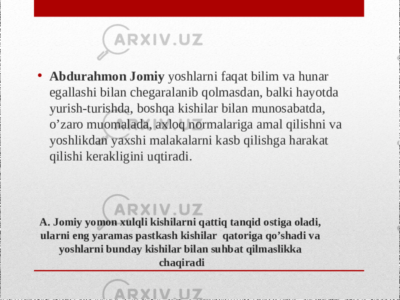 A. Jomiy yomon xulqli kishilarni qattiq tanqid ostiga oladi, ularni eng yaramas pastkash kishilar qatoriga qo’shadi va yoshlarni bunday kishilar bilan suhbat qilmaslikka chaqiradi• Abdurahmon Jomiy yoshlarni faqat bilim va hunar egallashi bilan chegaralanib qolmasdan, balki hayotda yurish-turishda, boshqa kishilar bilan munosabatda, o’zaro muomalada, axloq normalariga amal qilishni va yoshlikdan yaxshi malakalarni kasb qilishga harakat qilishi kerakligini uqtiradi. 