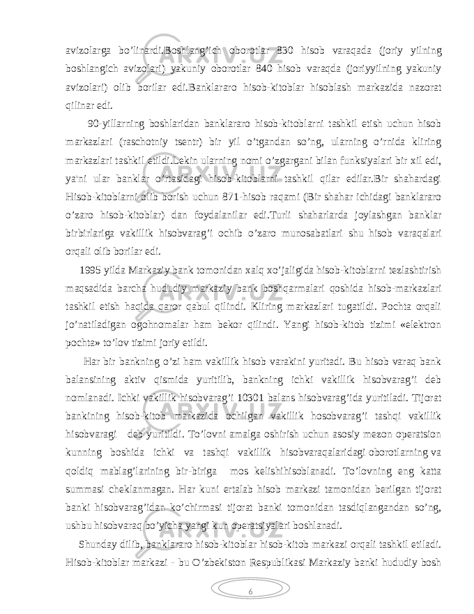 6 avizolarga bo’linardi.Boshlang’ich oborotlar 830 hisob varaqada (joriy yilning boshlangich avizolari) yakuniy oborotlar 840 hisob varaqda (joriyyilning yakuniy avizolari) olib borilar edi.Banklararo hisob-kitoblar hisoblash markazida nazorat qilinar edi. 90-yillarning boshlaridan banklararo hisob-kitoblarni tashkil etish uchun hisob markazlari (raschotniy tsentr) bir yil o’tgandan so’ng, ularning o’rnida kliring markazlari tashkil etildi.Lekin ularning nomi o’zgargani bilan funksiyalari bir xil edi, ya&#39;ni ular banklar o’rtasidagi hisob-kitoblarni tashkil qilar edilar.Bir shahardagi Hisob-kitoblarni olib borish uchun 871-hisob raqami (Bir shahar ichidagi banklararo o’zaro hisob-kitoblar) dan foydalanilar edi.Turli shaharlarda joylashgan banklar birbirlariga vakillik hisobvarag’i ochib o’zaro munosabatlari shu hisob varaqalari orqali olib borilar edi. 1995 yilda Markaziy bank tomonidan xalq xo’jaligida hisob-kitoblarni tezlashtirish maqsadida barcha hududiy markaziy bank boshqarmalari qoshida hisob-markazlari tashkil etish haqida qaror qabul qilindi. Kliring markazlari tugatildi. Pochta orqali jo’natiladigan ogohnomalar ham bekor qilindi. Yangi hisob-kitob tizimi «elektron pochta» to’lov tizimi joriy etildi. Har bir bankning o’zi ham vakillik hisob varakini yuritadi. Bu hisob varaq bank balansining aktiv qismida yuritilib, bankning ichki vakillik hisobvarag’i deb nomlanadi. Ichki vakillik hisobvarag’i 10301 balans hisobvarag’ida yuritiladi. Tijorat bankining hisob-kitob markazida ochilgan vakillik hosobvarag’i tashqi vakillik hisobvaragi deb yuritildi. To’lovni amalga oshirish uchun asosiy mezon operatsion kunning boshida ichki va tashqi vakillik hisobvaraqalaridagi oborotlarning va qoldiq mablag’larining bir-biriga mos kelishihisoblanadi. To’lovning eng katta summasi cheklanmagan. Har kuni ertalab hisob markazi tamonidan berilgan tijorat banki hisobvarag’idan ko’chirmasi tijorat banki tomonidan tasdiqlangandan so’ng, ushbu hisobvaraq bo’yicha yangi kun operatsiyalari boshlanadi. Shunday dilib, banklararo hisob-kitoblar hisob-kitob markazi orqali tashkil etiladi. Hisob-kitoblar markazi - bu O’zbekiston Respublikasi Markaziy banki hududiy bosh 