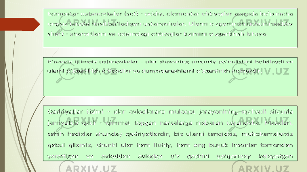  E ementar ustanovkalar (set) - oddiy , elementar ehtiyojlar asosida ko’p incha ongsiz tarzda hosil bo’ladigan ustanovkalar . Ularni o’zgartirish uchun moddiy shart - sharoitlarni va odamdagi ehtiyojlar tizimini o’zgartirish kifoya . B`a zaviy ijtimoiy ustanovkalar - ular shaxsning umumiy yo’nalishini belgilaydi va ularni o’zgartirish e’tiqodlar va dunyoqarashlarni o’zgartirish demakdir . Q adriyatlar tizimi - ular avlodlararo muloqot jarayonining mahsuli sifatida jamiyatda qadr - qimmat topgan narsalarga nisbatan ustanovka . Masalan , sahih hadislar shunday qadriyatlardir , biz ularni tanqidsiz , muhokamalarsiz qabul qilamiz , chunki ular ham ilohiy , ham eng buyuk insonlar tomondan yaratilgan va avloddan avlodga o’z qadrini yo’qotmay kelayotgan 