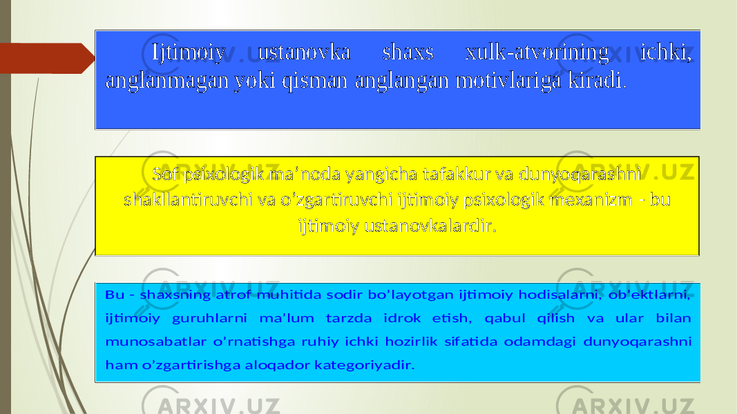  Ijtimoiy ustanovka shaxs x ulk - atvorining ichki, anglanmagan yoki qisman anglangan motivlariga kiradi . Sof psixologik ma’noda yangicha tafakkur va dunyoqarashni shakllantiruvchi va o’zgartiruvchi ijtimoiy psixologik mexanizm - bu ijtimoiy ustanovkalardir. Bu - shaxsning atrof muhitida sodir bo’layotgan ijtimoiy hodisalarni, ob’ektlarni, ijtimoiy guruhlarni ma’lum tarzda idrok etish, qabul qilish va ular bilan munosabatlar o’rnatishga ruhiy ichki hozirlik sifatida odamdagi dunyoqarashni ham o’zgartirishga aloqador kategoriyadir. 