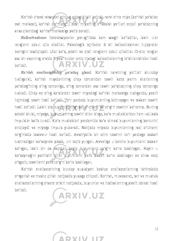 Ko’rish a’zosi retseptorlarining qo’zg’alishi ko’rish nervi o’rta miya (ko’rish po’stloq osti markazi), ko’rish do’mbog’i, bosh miyaning o’tkazish yo’llari orqali po’stloqning ensa qismidagi ko’rish markaziga yetib boradi. Kolbachasimon fotoretseptorlar yorug’likka kam sezgir bo’ladilar, lekin ular ranglarni qabul qila oladilar. Psixologik tajribalar 3 xil kolbachasimon hujayralar borligini tasdiqlaydi. Ular ko’k, yashil va qizil ranglarni qabul qiladilar. Oraliq ranglar esa bir vaqtning o’zida 2 yoki undan ortiq tipdagi kolbachalarning ta’sirlanishidan hosil bo’ladi. Ko’rish analizatorining po’stloq qismi. Ko’rish nervining yo’llari shunday tuzilganki, ko’rish maydonining chap tomonidan tasvir katta yarim sharlarning po’stlog’ining o’ng tomoniga, o’ng tomondan esa tasvir po’stloqning chap tomoniga tushadi. Chap va o’ng ko’zlardan tasvir miyadagi ko’rish markaziga tushganda, yaxlit hajmdagi tasvir hosil bo’ladi. To’r pardada buyumlarning kichraygan va teskari tasviri hosil bo’ladi. Lekin biz buyumlarning real o’lchami va to’g’ri tasvirni ko’ramiz. Buning sababi shuki, miyaga, buyumlarning tasviri bilan birga, ko’z mushaklaridan ham uzluksiz impulslar kelib turadi. Ko’z mushaklari yordamida ko’z olmasi buyumlarning konturini aniqlaydi va miyaga impuls yuboradi. Natijada miyada buyumlarning real o’lchami to’g’risida tasavvur hosil bo’ladi. Avstriyalik bir olim tasvirni to’r pardaga teskari tushiradigan ko’zoynak yasab, uni taqib yurgan. Avvaliga u barcha buyumlarni teskari ko’rgan, lekin bir oz vaqtdan keyin buyumlarni to’g’ri ko’ra boshlagan. Keyin u ko’zoynagini yechishii bilan buyumlarni yana teskari ko’ra boshlagan va biroz vaqt o’tgach, tasvirlarni yana to’g’ri ko’ra boshlagan. Ko’rish analizatorining bunday xususiyati boshqa analizatorlarning ishtirokida o’rganish va mashq qilish natijasida yuzaga chiqadi. Ko’rish, muvozanat, teri va mushak analizatorlarining o’zaro ta’siri natijasida, buyumlar va hodisalarning yaxlit obrazi hosil bo’ladi. 10 