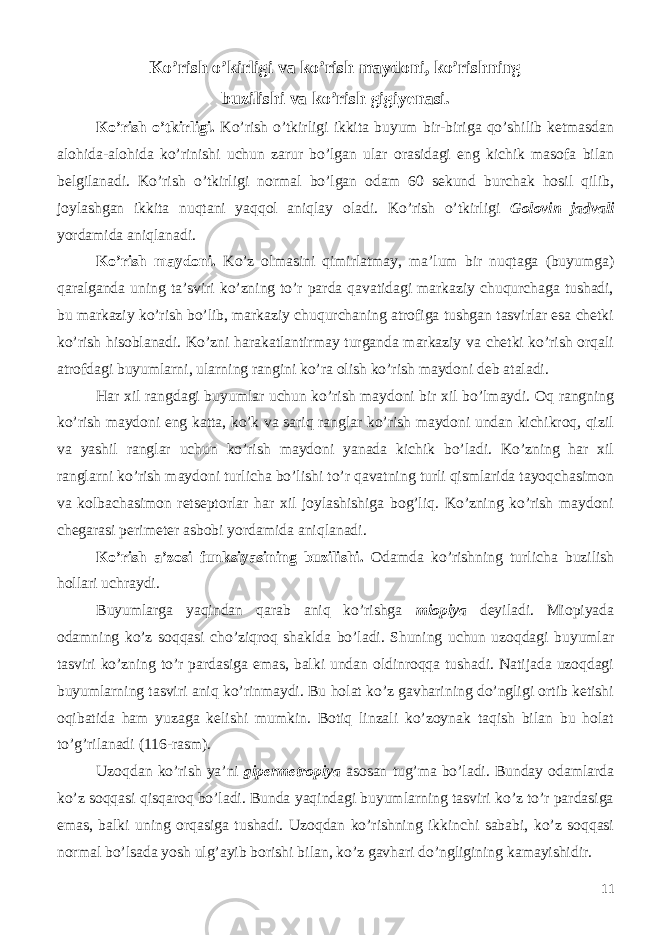 Ko’rish o’kirligi va ko’rish maydoni, ko’rishning buzilishi va ko’rish gigiyenasi. Ko’rish o’tkirligi. Ko’rish o’tkirligi ikkita buyum bir-biriga qo’shilib ketmasdan alohida-alohida ko’rinishi uchun zarur bo’lgan ular orasidagi eng kichik masofa bilan belgilanadi. Ko’rish o’tkirligi normal bo’lgan odam 60 sekund burchak hosil qilib, joylashgan ikkita nuqtani yaqqol aniqlay oladi. Ko’rish o’tkirligi Golovin jadvali yordamida aniqlanadi. Ko’rish maydoni. Ko’z olmasini qimirlatmay, ma’lum bir nuqtaga (buyumga) qaralganda uning ta’sviri ko’zning to’r parda qavatidagi markaziy chuqurchaga tushadi, bu markaziy ko’rish bo’lib, markaziy chuqurchaning atrofiga tushgan tasvirlar esa chetki ko’rish hisoblanadi. Ko’zni harakatlantirmay turganda markaziy va chetki ko’rish orqali atrofdagi buyumlarni, ularning rangini ko’ra olish ko’rish maydoni deb ataladi. Har xil rangdagi buyumlar uchun ko’rish maydoni bir xil bo’lmaydi. Oq rangning ko’rish maydoni eng katta, ko’k va sariq ranglar ko’rish maydoni undan kichikroq, qizil va yashil ranglar uchun ko’rish maydoni yanada kichik bo’ladi. Ko’zning har xil ranglarni ko’rish maydoni turlicha bo’lishi to’r qavatning turli qismlarida tayoqchasimon va kolbachasimon retseptorlar har xil joylashishiga bog’liq. Ko’zning ko’rish maydoni chegarasi perimeter asbobi yordamida aniqlanadi. Ko’rish a’zosi funksiyasining buzilishi. Odamda ko’rishning turlicha buzilish hollari uchraydi. Buyumlarga yaqindan qarab aniq ko’rishga miopiya deyiladi. Miopiyada odamning ko’z soqqasi cho’ziqroq shaklda bo’ladi. Shuning uchun uzoqdagi buyumlar tasviri ko’zning to’r pardasiga emas, balki undan oldinroqqa tushadi. Natijada uzoqdagi buyumlarning tasviri aniq ko’rinmaydi. Bu holat ko’z gavharining do’ngligi ortib ketishi oqibatida ham yuzaga kelishi mumkin. Botiq linzali ko’zoynak taqish bilan bu holat to’g’rilanadi (116-rasm). Uzoqdan ko’rish ya’ni gipermetropiya asosan tug’ma bo’ladi. Bunday odamlarda ko’z soqqasi qisqaroq bo’ladi. Bunda yaqindagi buyumlarning tasviri ko’z to’r pardasiga emas, balki uning orqasiga tushadi. Uzoqdan ko’rishning ikkinchi sababi, ko’z soqqasi normal bo’lsada yosh ulg’ayib borishi bilan, ko’z gavhari do’ngligining kamayishidir. 11 