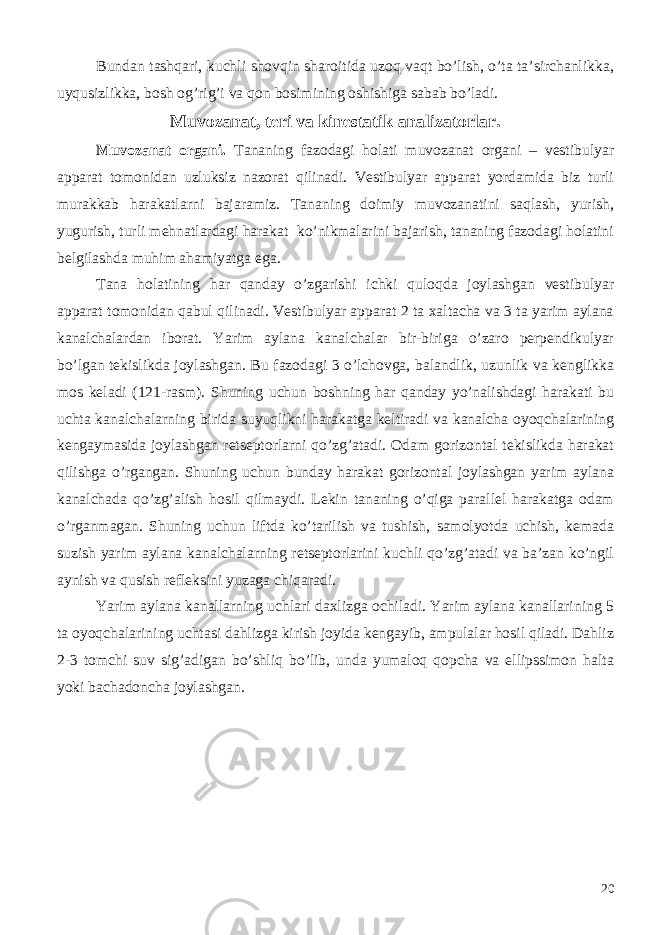 Bundan tashqari, kuchli shovqin sharoitida uzoq vaqt bo’lish, o’ta ta’sirchanlikka, uyqusizlikka, bosh og’rig’i va qon bosimining oshishiga sabab bo’ladi. Muvozanat, teri va kinestatik analizatorlar. Muvozanat organi. Tananing fazodagi holati muvozanat organi – vestibulyar apparat tomonidan uzluksiz nazorat qilinadi. Vestibulyar apparat yordamida biz turli murakkab harakatlarni bajaramiz. Tananing doimiy muvozanatini saqlash, yurish, yugurish, turli mehnatlardagi harakat ko’nikmalarini bajarish, tananing fazodagi holatini belgilashda muhim ahamiyatga ega. Tana holatining har qanday o’zgarishi ichki quloqda joylashgan vestibulyar apparat tomonidan qabul qilinadi. Vestibulyar apparat 2 ta xaltacha va 3 ta yarim aylana kanalchalardan iborat. Yarim aylana kanalchalar bir-biriga o’zaro perpendikulyar bo’lgan tekislikda joylashgan. Bu fazodagi 3 o’lchovga, balandlik, uzunlik va kenglikka mos keladi (121-rasm). Shuning uchun boshning har qanday yo’nalishdagi harakati bu uchta kanalchalarning birida suyuqlikni harakatga keltiradi va kanalcha oyoqchalarining kengaymasida joylashgan retseptorlarni qo’zg’atadi. Odam gorizontal tekislikda harakat qilishga o’rgangan. Shuning uchun bunday harakat gorizontal joylashgan yarim aylana kanalchada qo’zg’alish hosil qilmaydi. Lekin tananing o’qiga parallel harakatga odam o’rganmagan. Shuning uchun liftda ko’tarilish va tushish, samolyotda uchish, kemada suzish yarim aylana kanalchalarning retseptorlarini kuchli qo’zg’atadi va ba’zan ko’ngil aynish va qusish refleksini yuzaga chiqaradi. Yarim aylana kanallarning uchlari daxlizga ochiladi. Yarim aylana kanallarining 5 ta oyoqchalarining uchtasi dahlizga kirish joyida kengayib, ampulalar hosil qiladi. Dahliz 2-3 tomchi suv sig’adigan bo’shliq bo’lib, unda yumaloq qopcha va ellipssimon halta yoki bachadoncha joylashgan. 20 