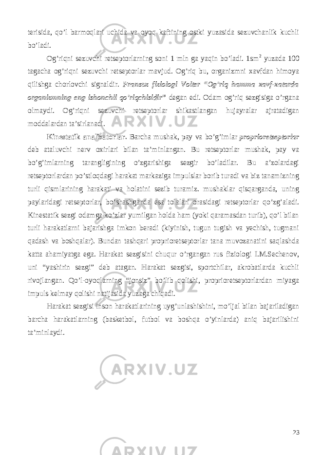 terisida, qo’l barmoqlari uchida va oyoq kaftining ostki yuzasida sezuvchanlik kuchli bo’ladi. Og’riqni sezuvchi retseptorlarning soni 1 mln ga yaqin bo’ladi. 1sm 2 yuzada 100 tagacha og’riqni sezuvchi retseptorlar mavjud. Og’riq bu, organizmni xavfdan himoya qilishga chorlovchi signaldir. Fransuz fiziologi Volter “Og’riq hamma xavf-xatarda organizmning eng ishonchli qo’riqchisidir ” degan edi. Odam og’riq sezgisiga o’rgana olmaydi. Og’riqni sezuvchi retseptorlar shikastlangan hujayralar ajratadigan moddalardan ta’sirlanadi. Kinestatik analizatorlar. Barcha mushak, pay va bo’g’imlar proprioretseptorlar deb ataluvchi nerv oxirlari bilan ta’minlangan. Bu retseptorlar mushak, pay va bo’g’imlarning tarangligining o’zgarishiga sezgir bo’ladilar. Bu a’zolardagi retseptorlardan po’stloqdagi harakat markaziga impulslar borib turadi va biz tanamizning turli qismlarining harakati va holatini sezib turamiz. mushaklar qisqarganda, uning paylaridagi retseptorlar, bo’shashganda esa tolalari orasidagi retseptorlar qo’zg’aladi. Kinestatik sezgi odamga ko’zlar yumilgan holda ham (yoki qaramasdan turib), qo’l bilan turli harakatlarni bajarishga imkon beradi (kiyinish, tugun tugish va yechish, tugmani qadash va boshqalar). Bundan tashqari proprioretseptorlar tana muvozanatini saqlashda katta ahamiyatga ega. Harakat sezgisini chuqur o’rgangan rus fiziologi I.M.Sechenov, uni “yashirin sezgi” deb atagan. Harakat sezgisi, sportchilar, akrobatlarda kuchli rivojlangan. Qo’l-oyoqlarning “jonsiz” bo’lib qolishi, proprioretseptorlardan miyaga impuls kelmay qolishi natijasida yuzaga chiqadi. Harakat sezgisi inson harakatlarining uyg’unlashishini, mo’ljal bilan bajariladigan barcha harakatlarning (basketbol, futbol va boshqa o’yinlarda) aniq bajarilishini ta’minlaydi. 23 