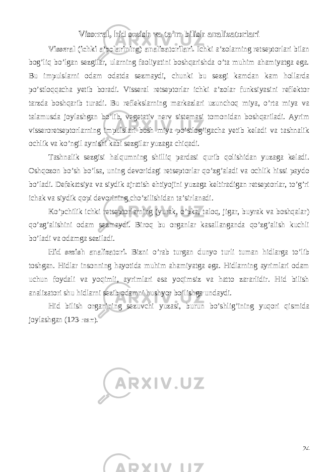 Visseral, hid sezish va ta’m bilish analizatorlari Visseral (ichki a’zolarining) analizatorilari. Ichki a’zolarning retseptorlari bilan bog’liq bo’lgan sezgilar, ularning faoliyatini boshqarishda o’ta muhim ahamiyatga ega. Bu impulslarni odam odatda sezmaydi, chunki bu sezgi kamdan kam hollarda po’stloqqacha yetib boradi. Visseral retseptorlar ichki a’zolar funksiyasini reflektor tarzda boshqarib turadi. Bu reflekslarning markazlari uzunchoq miya, o’rta miya va talamusda joylashgan bo’lib, vegetativ nerv sistemasi tomonidan boshqariladi. Ayrim visseroretseptorlarning impulslari bosh miya po’stlog’igacha yetib keladi va tashnalik ochlik va ko’ngil aynishi kabi sezgilar yuzaga chiqadi. Tashnalik sezgisi halqumning shilliq pardasi qurib qolishidan yuzaga keladi. Oshqozon bo’sh bo’lsa, uning devoridagi retseptorlar qo’zg’aladi va ochlik hissi paydo bo’ladi. Defekatsiya va siydik ajratish ehtiyojini yuzaga keltiradigan retseptorlar, to’g’ri ichak va siydik qopi devorining cho’zilishidan ta’sirlanadi. Ko’pchilik ichki retseptorlarning (yurak, o’pka, taloq, jigar, buyrak va boshqalar) qo’zg’alishini odam sezmaydi. Biroq bu organlar kasallanganda qo’zg’alish kuchli bo’ladi va odamga seziladi. Hid sezish analizatori. Bizni o’rab turgan dunyo turli tuman hidlarga to’lib toshgan. Hidlar insonning hayotida muhim ahamiyatga ega. Hidlarning ayrimlari odam uchun foydali va yoqimli, ayrimlari esa yoqimsiz va hatto zararlidir. Hid bilish analizatori shu hidlarni sezib odamni hushyor bo’lishga undaydi. Hid bilish organining sezuvchi yuzasi, burun bo’shlig’ining yuqori qismida joylashgan (123 -rasm). 24 