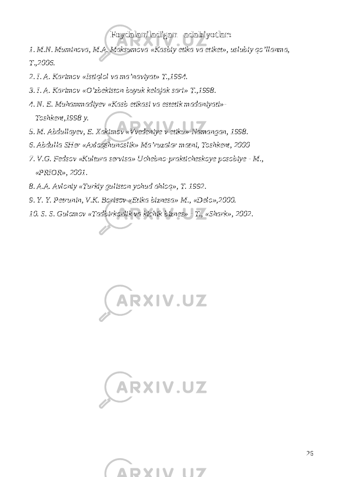 Foydalaniladigan adabiyotlar: 1. M.N. Muminova, M.A. Maksumova «Kasbiy etika va etiket», uslubiy qo’llanma, T.,2006. 2. I. A. Karimov «Istiqlol va ma’naviyat» T.,1994. 3. I. A. Karimov «O’zbekiston buyuk kelajak sari» T.,1998. 4. N. E. Muhammadiyev «Kasb etikasi va estetik madaniyati»- Toshkent,1998 y. 5. M. Abdullayev, E. Xakimov «Vvedeniye v etiku»-Namangan, 1998. 6. Abdulla SHer «Axloqshunoslik» Ma’ruzalar matni, Toshkent, 2000 7. V.G. Fedsov «Kultura servisa» Uchebno-prakticheskoye posobiye - M., «PRIOR», 2001. 8. A.A. Avloniy «Turkiy guliston yohud ahloq», T. 1992. 9. Y. Y. Petrunin, V.K. Borisov «Etika biznesa» M., «Delo»,2000. 10. S. S. Gulomov «Tadbirkorlik va kichik biznes» - T., «Shark», 2002. 26 