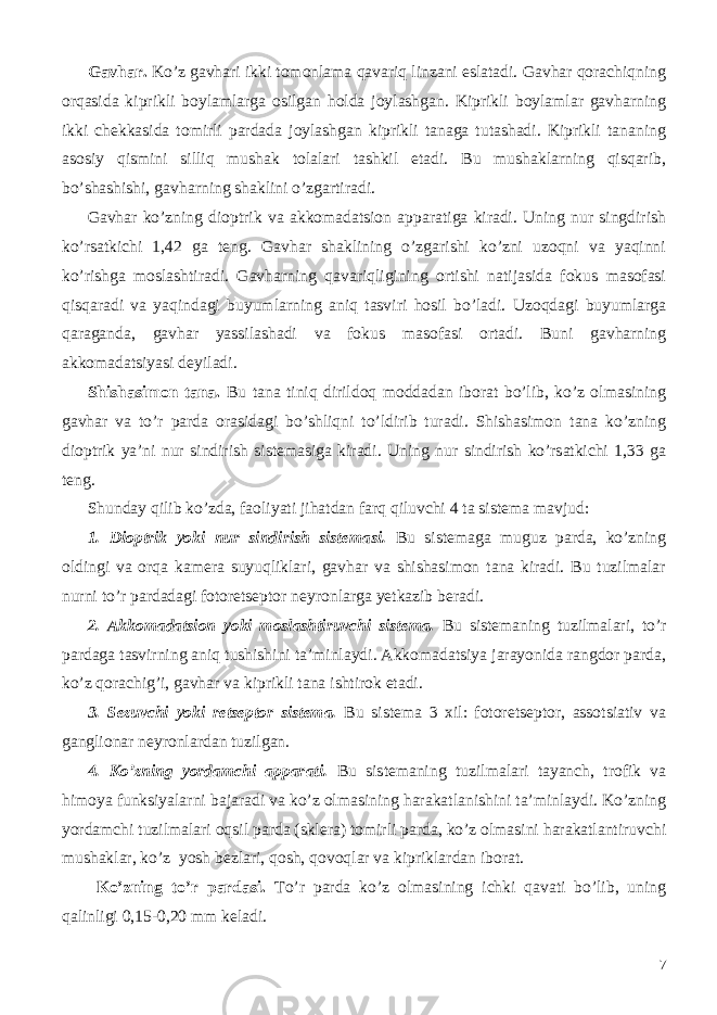 Gavhar. Ko’z gavhari ikki tomonlama qavariq linzani eslatadi. Gavhar qorachiqning orqasida kiprikli boylamlarga osilgan holda joylashgan. Kiprikli boylamlar gavharning ikki chekkasida tomirli pardada joylashgan kiprikli tanaga tutashadi. Kiprikli tananing asosiy qismini silliq mushak tolalari tashkil etadi. Bu mushaklarning qisqarib, bo’shashishi, gavharning shaklini o’zgartiradi. Gavhar ko’zning dioptrik va akkomadatsion apparatiga kiradi. Uning nur singdirish ko’rsatkichi 1,42 ga teng. Gavhar shaklining o’zgarishi ko’zni uzoqni va yaqinni ko’rishga moslashtiradi. Gavharning qavariqligining ortishi natijasida fokus masofasi qisqaradi va yaqindagi buyumlarning aniq tasviri hosil bo’ladi. Uzoqdagi buyumlarga qaraganda, gavhar yassilashadi va fokus masofasi ortadi. Buni gavharning akkomadatsiyasi deyiladi. Shishasimon tana. Bu tana tiniq dirildoq moddadan iborat bo’lib, ko’z olmasining gavhar va to’r parda orasidagi bo’shliqni to’ldirib turadi. Shishasimon tana ko’zning dioptrik ya’ni nur sindirish sistemasiga kiradi. Uning nur sindirish ko’rsatkichi 1,33 ga teng. Shunday qilib ko’zda, faoliyati jihatdan farq qiluvchi 4 ta sistema mavjud: 1. Dioptrik yoki nur sindirish sistemasi. Bu sistemaga muguz parda, ko’zning oldingi va orqa kamera suyuqliklari, gavhar va shishasimon tana kiradi. Bu tuzilmalar nurni to’r pardadagi fotoretseptor neyronlarga yetkazib beradi. 2. Akkomadatsion yoki moslashtiruvchi sistema. Bu sistemaning tuzilmalari, to’r pardaga tasvirning aniq tushishini ta’minlaydi. Akkomadatsiya jarayonida rangdor parda, ko’z qorachig’i, gavhar va kiprikli tana ishtirok etadi. 3. Sezuvchi yoki retseptor sistema. Bu sistema 3 xil: fotoretseptor, assotsiativ va ganglionar neyronlardan tuzilgan. 4. Ko’zning yordamchi apparati. Bu sistemaning tuzilmalari tayanch, trofik va himoya funksiyalarni bajaradi va ko’z olmasining harakatlanishini ta’minlaydi. Ko’zning yordamchi tuzilmalari oqsil parda (sklera) tomirli parda, ko’z olmasini harakatlantiruvchi mushaklar, ko’z yosh bezlari, qosh, qovoqlar va kipriklardan iborat. Ko’zning to’r pardasi. To’r parda ko’z olmasining ichki qavati bo’lib, uning qalinligi 0,15-0,20 mm keladi. 7 