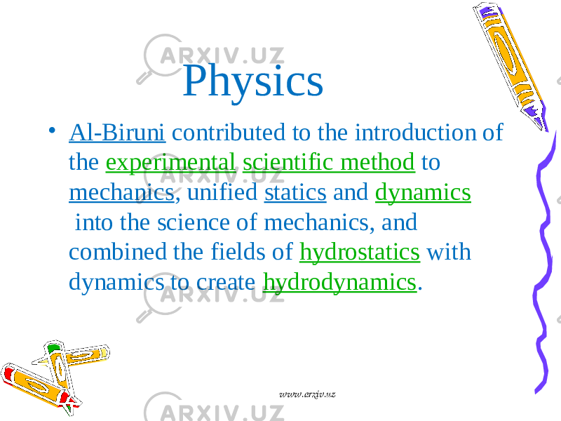 Physics • Al-Biruni  contributed to the introduction of the  experimental   scientific method  to  mechanics , unified  statics  and  dynamics  into the science of mechanics, and combined the fields of  hydrostatics  with dynamics to create  hydrodynamics . www.arxiv.uz 