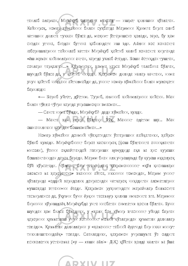 танлаб оларкан, Мирёқуб одатдаги мақсад — ишрат қилишни кўзлаган. Кейинроқ, номер хўжайини билан суҳбатда Марямни Қримга бирга олиб кетишни дилига туккан бўлса-да, моҳият ўзгаришсиз қолади, зеро, бу ҳам сиздан угина, биздан бугина қабилидаги иш эди. Аёлни хос хонасига юборишларини тайинлаб кетган Мирёқуб қайтиб келиб хонасига кирганда «ёш жувон кийимларини ечган, картда ухлаб ётарди. Боши ёстиқдан тушган, сочлари тарқалган...» Кўрамизки, ҳамма нарса Мирёқуб талабича бўлган, шундай бўлса-да, у қайтиб чиқади. Қаҳрамон дилида нелар кечгани, нима учун қайтиб чиққани айтилмайди-да, унинг номер хўжайини билан мулоқоти берилади: «— Бориб уйғот, дўстим. Туриб, ювиниб кийимларини кийсин. Мен билан тўппа-тўғри картда учрашмоқчи эмасман... — Сенга нима бўлди, Мирёқуб?- деди хўжайин, кулди. — Менга ҳеч нарса бўлгани йўқ. Менинг одатим шу... Мен ошначиликни картдан бошламайман...» Номер хўжайни доимий чўпқатидаги ўзгаришни пайқаганки, ҳайрон бўлиб кулади. Мирёқубнинг бироз кескинроқ (фош бўлганига аччиқланган мисоли), ўзини оқлаётгандай гапириши вужудида ақл ва ҳис кураши бошланганидан дарак беради. Марям биан илк учрашувда бу кураш яққолроқ бўй кўрсатади. Чўлпон, бир таърифдан, қаҳрамонининг «қўл қисишлари оловсиз ва ҳароратсиз» эканини айтса, иккинчи томондан, Марям унинг кўзларида «оддий харидолик доирасидан четкароқ чиқадиган аломатларни мушоҳада этгани»ни ёзади. Қаҳрамон руҳиятидаги жараёнлар билвосита тасвирланса-да, ўқувчи буни ёрқин тасаввур қилиш имконига эга. Марямни биринчи кўришдаёқ Мирёқубда унга нисбатан симпатия ҳосил бўлган. Буни шундан ҳам билса бўладики, у «ҳали боя кўмир эгасининг уйида берган қарорини қувватлаш учун хотиннинг мовий кўзларидан қувватли далиллар топади». Қувватли далилларни у «ҳавонинг табиий ёруғида бир-икки минут тикилишганидаёқ» топади. Сезиладики, қаҳрамон учрашувга ўз олдига психологик установка («у — яхши аёл!»- Д.Қ) қўйган ҳолда келган ва ўша 