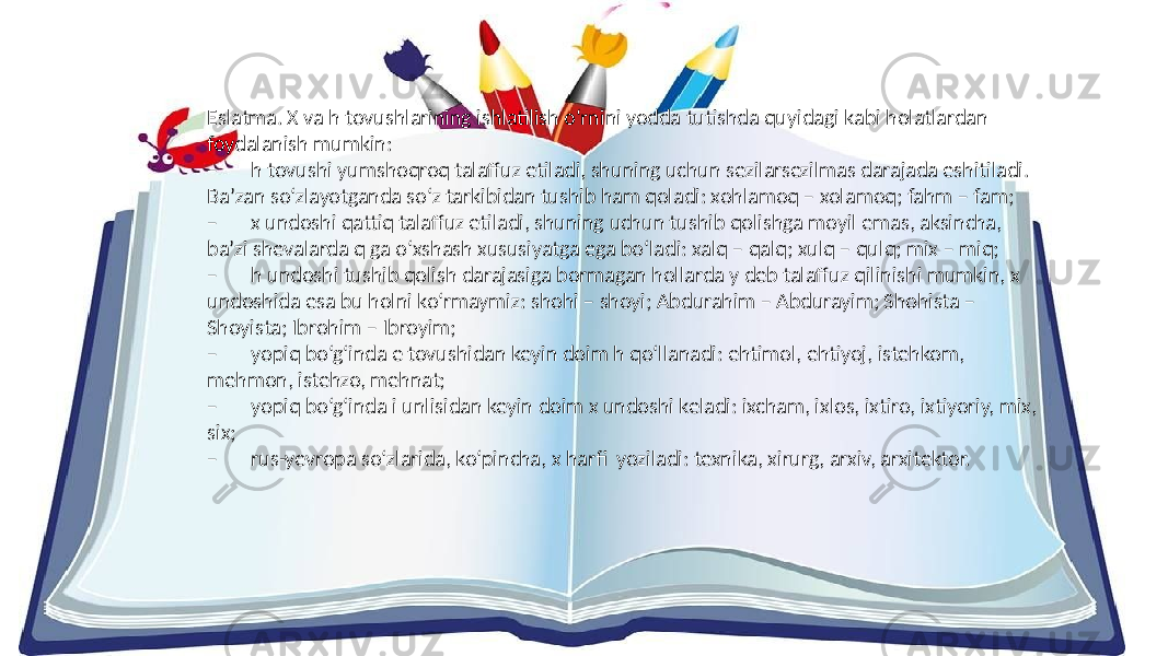 Eslatma. X va h tovushlarining ishlatilish o‘rnini yodda tutishda quyidagi kabi holatlardan foydalanish mumkin: – h tovushi yumshoqroq talaffuz etiladi, shuning uchun sezilarsezilmas darajada eshitiladi. Ba’zan so‘zlayotganda so‘z tarkibidan tushib ham qoladi: xohlamoq – xolamoq; fahm – fam; – x undoshi qattiq talaffuz etiladi, shuning uchun tushib qolishga moyil emas, aksincha, ba’zi shevalarda q ga o‘xshash xususiyatga ega bo‘ladi: xalq – qalq; xulq – qulq; mix – miq; – h undoshi tushib qolish darajasiga bormagan hollarda y deb talaffuz qilinishi mumkin, x undoshida esa bu holni ko‘rmaymiz: shohi – shoyi; Abdurahim – Abdurayim; Shohista – Shoyista; Ibrohim – Ibroyim; – yopiq bo‘g‘inda e tovushidan keyin doim h qo‘llanadi: ehtimol, ehtiyoj, istehkom, mehmon, istehzo, mehnat; – yopiq bo‘g‘inda i unlisidan keyin doim x undoshi keladi: ixcham, ixlos, ixtiro, ixtiyoriy, mix, six; – rus-yevropa so‘zlarida, ko‘pincha, x harfi yoziladi: texnika, xirurg, arxiv, arxitektor. 