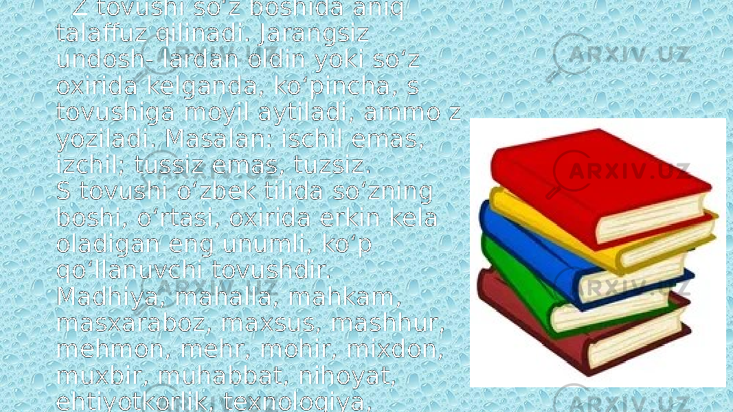 So‘zlar imlosiga diqqat qilib, ko‘chiring. Z tovushi so‘z boshida aniq talaffuz qilinadi. Jarangsiz undosh- lardan oldin yoki so‘z oxirida kelganda, ko‘pincha, s tovushiga moyil aytiladi, ammo z yoziladi. Masalan: ischil emas, izchil; tussiz emas, tuzsiz. S tovushi o‘zbek tilida so‘zning boshi, o‘rtasi, oxirida erkin kela oladigan eng unumli, ko‘p qo‘llanuvchi tovushdir. Madhiya, mahalla, mahkam, masxaraboz, maxsus, mashhur, mehmon, mehr, mohir, mixdon, muxbir, muhabbat, nihoyat, ehtiyotkorlik, texnologiya, taxminan, ehson, hamroh, ohang, ixtisos. 