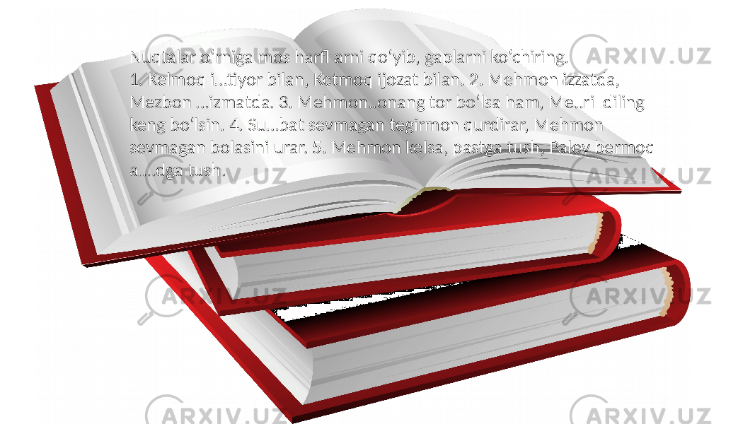 Nuqtalar o‘rniga mos harfl arni qo‘yib, gaplarni ko‘chiring. 1. Kelmoq i…tiyor bilan, Ketmoq ijozat bilan. 2. Mehmon izzatda, Mezbon …izmatda. 3. Mehmon..onang tor bo‘lsa ham, Me..ri diling keng bo‘lsin. 4. Su…bat sevmagan tegirmon qurdirar, Mehmon sevmagan bolasini urar. 5. Mehmon kelsa, pastga tush, Palov bermoq a….dga tush. 