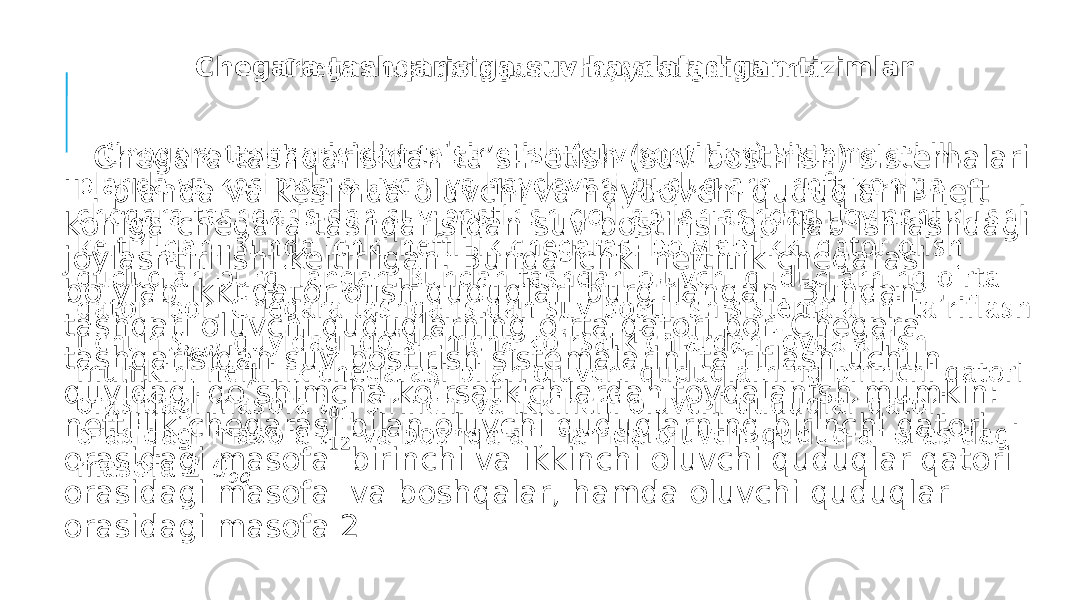 Chegara tashqarisiga suv haydaladigan tizimlar Chegara tashqarisidan ta’sir etish (suv bostirish) sistemalari III. planda va kesimda oluvchi va haydovchi quduqlarni neft koniga chegara tashqarisidan suv bostirish qo‘llab ishlashdagi joylashtirilishi keltirilgan. Bunda ichki neftlilik chegarasi bo‘ylab ikki qator olish quduqlari burg‘ilangan. Bundan tashqari oluvchi quduqlarning o‘rta qatori bor. Chegara tashqarisidan suv bostirish sistemalarini ta’riflash uchun quyidagi qo‘shimcha ko‘rsatkichlardan foydalanish mumkin: neftlilik chegarasi bilan oluvchi quduqlarning birinchi qatori orasidagi masofa birinchi va ikkinchi oluvchi quduqlar qatori orasidagi masofa va boshqalar, hamda oluvchi quduqlar orasidagi masofa 2   