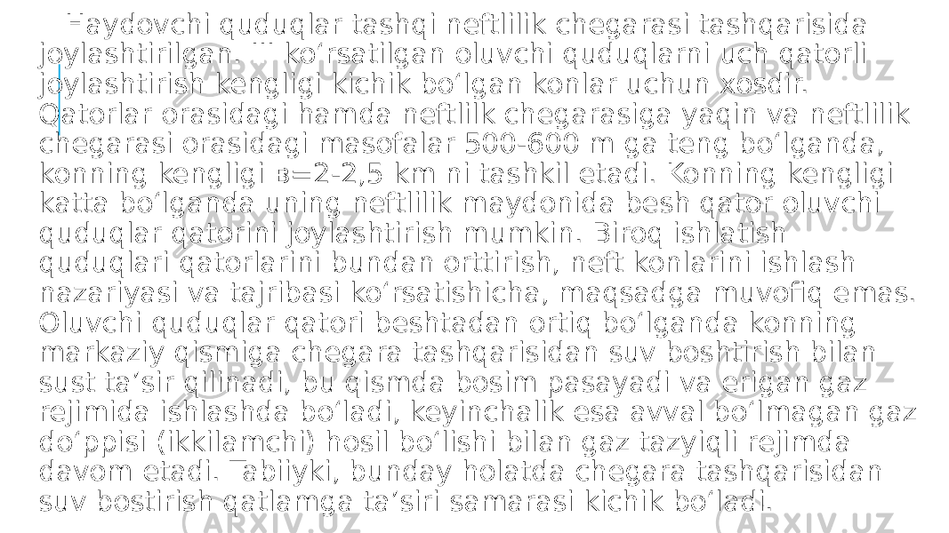  Haydovchi quduqlar tashqi neftlilik chegarasi tashqarisida joylashtirilgan. III ko‘rsatilgan oluvchi quduqlarni uch qatorli joylashtirish kengligi kichik bo‘lgan konlar uchun xosdir. Qatorlar orasidagi hamda neftlilk chegarasiga yaqin va neftlilik chegarasi orasidagi masofalar 500-600 m ga teng bo‘lganda, konning kengligi в=2-2,5 km ni tashkil etadi. Konning kengligi katta bo‘lganda uning neftlilik maydonida besh qator oluvchi quduqlar qatorini joylashtirish mumkin. Biroq ishlatish quduqlari qatorlarini bundan orttirish, neft konlarini ishlash nazariyasi va tajribasi ko‘rsatishicha, maqsadga muvofiq emas. Oluvchi quduqlar qatori beshtadan ortiq bo‘lganda konning markaziy qismiga chegara tashqarisidan suv boshtirish bilan sust ta’sir qilinadi, bu qismda bosim pasayadi va erigan gaz rejimida ishlashda bo‘ladi, keyinchalik esa avval bo‘lmagan gaz do‘ppisi (ikkilamchi) hosil bo‘lishi bilan gaz tazyiqli rejimda davom etadi. Tabiiyki, bunday holatda chegara tashqarisidan suv bostirish qatlamga ta’siri samarasi kichik bo‘ladi. 