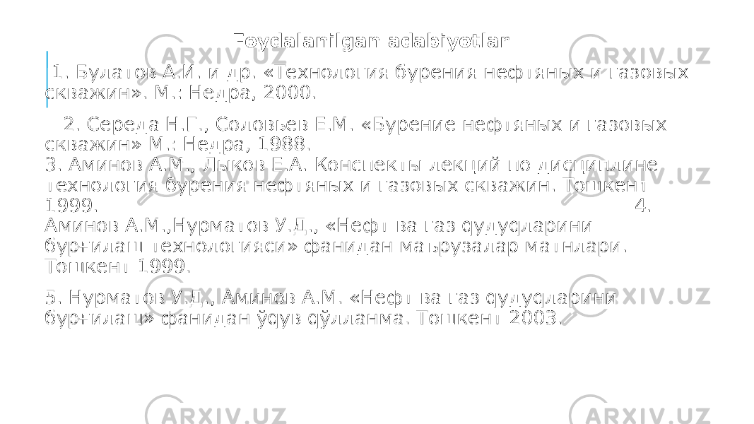 Foydalanilgan adabiyotlar 1. Булатов А.И. и др. «Технология бурения нефтяных и газовых скважин». М.: Недра, 2000. 2. Середа Н.Г., Соловьев Е.М. «Бурение нефтяных и газовых скважин» М.: Недра, 1988. 3. Аминов А.М., Лыков Е.А. Конспекты лекций по дисциплине технология бурения нефтяных и газовых скважин. Тошкент 1999. 4. Аминов А.М.,Нурматов У.Д., «Нефт ва газ qудуqларини бурғилаш технологияси» фанидан маърузалар матнлари. Тошкент 1999. 5. Нурматов У.Д., Аминов А.М. «Нефт ва газ qудуqларини бурғилаш» фанидан ўqув qўлланма. Тошкент 2003. 