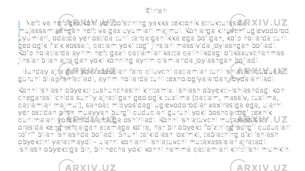 Kirish Neft va neft-gaz koni yer po‘stining yakka tektonik strukturasida mujassamlashgan neft va gaz uyumlari majmui. Konlarga kiruvchi uglevodorod uyumlari, odatda yer ostida turli tarqalganlikka ega bo‘lgan, ko‘p hollarda turli geologik-fizik xossali, qatlam yoki tog‘ jinslari massivida joylashgan bo‘ladi. Ko‘p holatlarda ayrim neft-gazli qatlamlar katta qalinlikdagi o‘tkazuvchanmas jinslar bilan ajralgan yoki konning ayrim qismlarida joylashgan bo‘ladi. Bunday ajralgan yoki xossalari farq qiluvchi qatlamlar turli ishlatish quduqlari guruhi bilan ishlatiladi, ayrim hollarda turli texnologiyalardan foydalaniladi. Konni ishlash obyekti tushunchasini kiritamiz. Ishlash obyekti–ishlashdagi kon chegarasi ichida sun’iy ajratilgan geologik tuzilma (qatlam, massiv, tuzilma, qatlamlar majmui), sanoat miqyosidagi uglevodorodlar zaxirasiga ega, ularni yer ostidan olish muayyan burg‘i quduqlari guruhi yoki boshqa tog‘-texnik qurilmalari yordamida amalga oshiriladi. Konni ishlatuvchi mutaxassislar orasida keng tarqalgan atamaga ko‘ra, har bir obyekt “o‘zining burg‘i quduqlari to‘ri” bilan ishlashda bo‘ladi. Shuni ta’kidlash lozimki, tabiatning o‘zi ishlash obyektini yaratmaydi – ularni konlarni ishlatuvchi mutaxassislar ajratadi. Ishlash obyektiga bir, bir necha yoki konni hamma qatlamlari kiritilishi mumkin. 