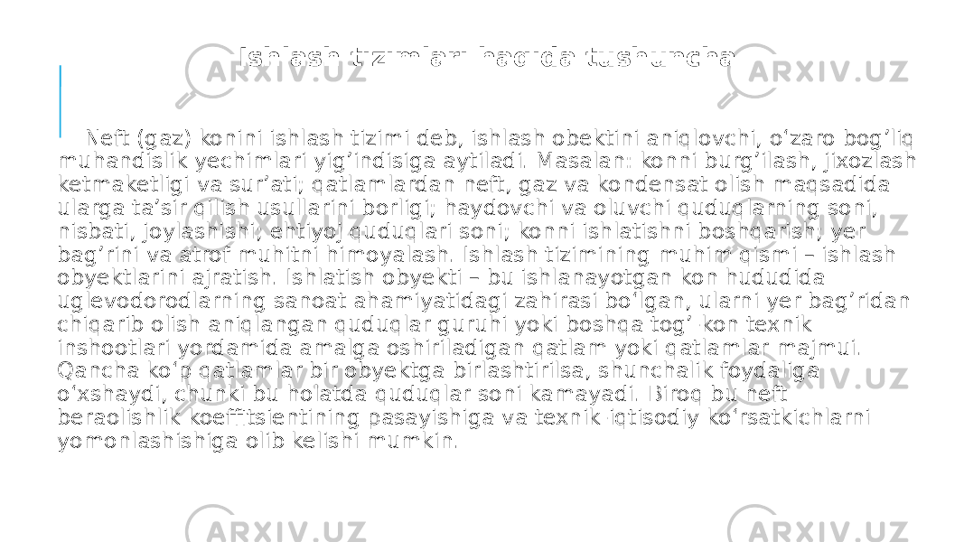 Ishlash tizimlari haqida tushuncha Neft (gaz) konini ishlash tizimi deb, ishlash obektini aniqlovchi, o‘zaro bog’liq muhandislik yechimlari yig’indisiga aytiladi. Masalan: konni burg’ilash, jixozlash ketmaketligi va sur’ati; qatlamlardan neft, gaz va kondensat olish maqsadida ularga ta’sir qilish usullarini borligi; haydovchi va oluvchi quduqlarning soni, nisbati, joylashishi; ehtiyoj quduqlari soni; konni ishlatishni boshqarish; yer bag’rini va atrof muhitni himoyalash. Ishlash tizimining muhim qismi – ishlash obyektlarini ajratish. Ishlatish obyekti – bu ishlanayotgan kon hududida uglevodorodlarning sanoat ahamiyatidagi zahirasi bo‘lgan, ularni yer bag’ridan chiqarib olish aniqlangan quduqlar guruhi yoki boshqa tog’-kon texnik inshootlari yordamida amalga oshiriladigan qatlam yoki qatlamlar majmui. Qancha ko‘p qatlamlar bir obyektga birlashtirilsa, shunchalik foydaliga o‘xshaydi, chunki bu holatda quduqlar soni kamayadi. Biroq bu neft beraolishlik koeffitsientining pasayishiga va texnik-iqtisodiy ko‘rsatkichlarni yomonlashishiga olib kelishi mumkin. 