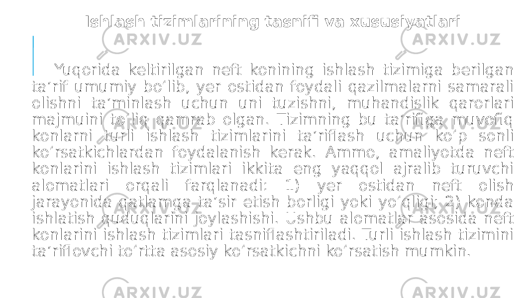 Ishlash tizimlarining tasnifi va xususiyatlari Yuqorida keltirilgan neft konining ishlash tizimiga berilgan ta’rif umumiy bo‘lib, yer ostidan foydali qazilmalarni samarali olishni ta’minlash uchun uni tuzishni, muhandislik qarorlari majmuini to‘liq qamrab olgan. Tizimning bu ta’rifiga muvofiq konlarni turli ishlash tizimlarini ta’riflash uchun ko‘p sonli ko‘rsatkichlardan foydalanish kerak. Ammo, amaliyotda neft konlarini ishlash tizimlari ikkita eng yaqqol ajralib turuvchi alomatlari orqali farqlanadi: 1) yer ostidan neft olish jarayonida qatlamga ta’sir etish borligi yoki yo‘qligi; 2) konda ishlatish quduqlarini joylashishi. Ushbu alomatlar asosida neft konlarini ishlash tizimlari tasniflashtiriladi. Turli ishlash tizimini ta’riflovchi to‘rtta asosiy ko‘rsatkichni ko‘rsatish mumkin. 