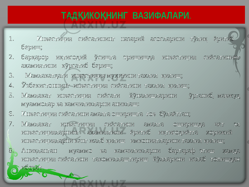 ТАД ИКО НИНГ ВАЗИФАЛАРИҚ Қ . 1. Инвестиция сиёсатининг назарий асосларини тўлиқ ёритиб бериш; 2. барқарор иқтисодий ўсишга эришишда инвестиция сиёсатининг аҳамиятини кўрсатиб бериш; 3. Мамлакатдаги инвестиция муҳитини тахлил қилиш; 4. Ўзбекистоннинг инвестиция сиёсатини тахлил қилиш; 5. Мамлакат инвестиция сиёсати йўналишларини ўрганиб, мавжуд муаммолар ва камчиликларни аниклаш: 6. Инвестиция сиёсатини амалга оширишга ғов бўлаётган; 7. Мамлакат инвестиция сиёсатини амалга оширишда чет эл инвестицияларнинг аҳамиятини ёритиб иқтисодиётга хорижий инвестицияларни кенг жалб қилиш имкониятларини тахлил қилиш; 8. Аниқланган муаммо ва камчиликларни бартараф этиш ҳамда инвестиция сиёсатини такомиллаштириш йўлларини излаб топишдан иборат. 