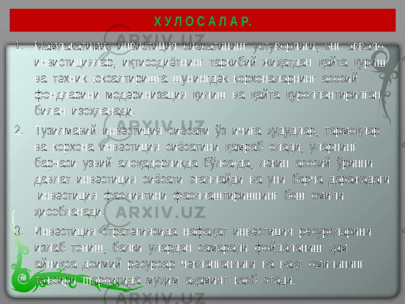 Х У Л О С А Л А Р. 1. Мамлакатимиз инвистиция сиёсатининг устуворлиги, энг аввало инвистициялар, и тисодиётнинг таркибий жи атдан айта уриш қ ҳ қ қ ва техник юксалтиришга шунингдек корхоналарнинг асосий фондларини модеринизация илиш ва айта уроллантирилган қ қ қ билан изо ланади. ҳ 2. Тузилмавий инвестиция сиёсати ўз ичига удудлар, тармо лар ҳ қ ва корхона инвестиция сиёсатини амраб олади, уларнинг қ барчаси узвий ало адорликда бўлса-да, лекин асосий ўринни қ давлат инвестиция сиёсати эгаллайди ва уни барча даражадаги инвестиция фаолиятини фаоллаштиришнинг бош омили исобланади. ҳ 3. Инвестиция стратегиясида нафа ат инвестиция ресурсларини қ излаб топиш, балки улардан самарали фойдаланиш ам ҳ айни са доимий ресурсар чекланганлиги ва ва т омилининг қ қ таъсири шароитида му им а амият касб этади. ҳ ҳ 