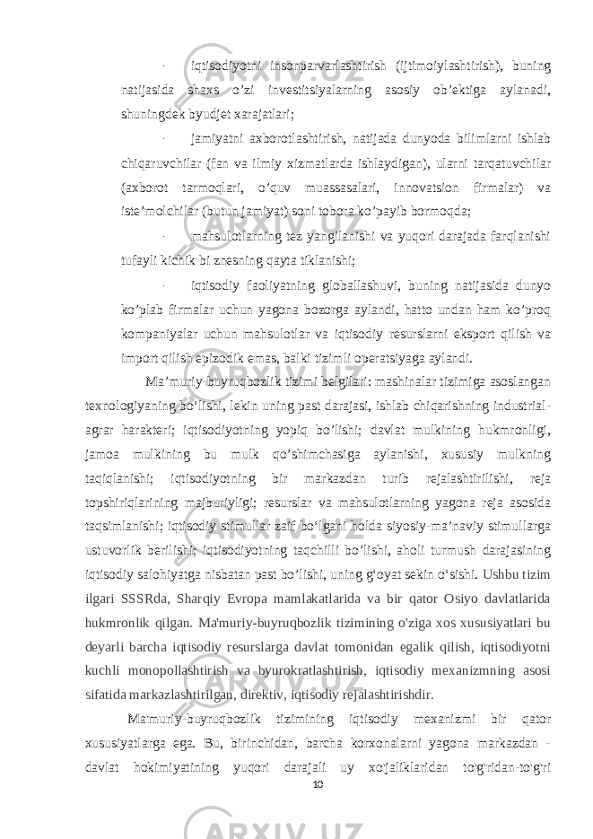 - iqtisodiyotni insonparvarlashtirish (ijtimoiylashtirish), buning natijasida shaxs o’zi investitsiyalarning asosiy ob’ektiga aylanadi, shuningdek byudjet xarajatlari; - jamiyatni axborotlashtirish, natijada dunyoda bilimlarni ishlab chiqaruvchilar (fan va ilmiy xizmatlarda ishlaydigan), ularni tarqatuvchilar (axborot tarmoqlari, o’quv muassasalari, innovatsion firmalar) va iste’molchilar (butun jamiyat) soni tobora ko’payib bormoqda; - mahsulotlarning tez yangilanishi va yuqori darajada farqlanishi tufayli kichik bi znesning qayta tiklanishi; - iqtisodiy faoliyatning globallashuvi, buning natijasida dunyo ko’plab firmalar uchun yagona bozorga aylandi, hatto undan ham ko’proq kompaniyalar uchun mahsulotlar va iqtisodiy resurslarni eksport qilish va import qilish epizodik emas, balki tizimli operatsiyaga aylandi. Maʼmuriy-buyruqbozlik tizimi belgilari: mashinalar tizimiga asoslangan texnologiyaning boʻlishi, lekin uning past darajasi, ishlab chiqarishning industrial- agrar harakteri; iqtisodiyotning yopiq bo’lishi; davlat mulkining hukmronligi, jamoa mulkining bu mulk qo’shimchasiga aylanishi, xususiy mulkning taqiqlanishi; iqtisodiyotning bir markazdan turib rejalashtirilishi, reja topshiriqlarining majburiyligi; resurslar va mahsulotlarning yagona reja asosida taqsimlanishi; iqtisodiy stimullar zaif boʻlgani holda siyosiy-maʼnaviy stimullarga ustuvorlik berilishi; iqtisodiyotning taqchilli bo’lishi, aholi turmush darajasining iqtisodiy salohiyatga nisbatan past bo’lishi, uning gʻoyat sekin oʻsishi. Ushbu tizim ilgari SSSRda, Sharqiy Evropa mamlakatlarida va bir qator Osiyo davlatlarida hukmronlik qilgan. Ma&#39;muriy-buyruqbozlik tizimining o&#39;ziga xos xususiyatlari bu deyarli barcha iqtisodiy resurslarga davlat tomonidan egalik qilish, iqtisodiyotni kuchli monopollashtirish va byurokratlashtirish, iqtisodiy mexanizmning asosi sifatida markazlashtirilgan, direktiv, iqtisodiy rejalashtirishdir. Ma&#39;muriy-buyruqbozlik tizimining iqtisodiy mexanizmi bir qator xususiyatlarga ega. Bu, birinchidan, barcha korxonalarni yagona markazdan - davlat hokimiyatining yuqori darajali uy xo&#39;jaliklaridan to&#39;g&#39;ridan-to&#39;g&#39;ri 10 