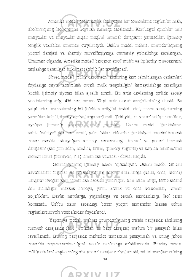  Amerika modeli tadbirkorlik faoliyatini har tomonlama rag&#39;batlantirish, aholining eng faol qismini boyitish tizimiga asoslanadi. Kambag&#39;al guruhlar turli imtiyozlar va imtiyozlar orqali maqbul turmush darajasini yaratadilar. Ijtimoiy tenglik vazifalari umuman qo&#39;yilmaydi. Ushbu model mehnat unumdorligining yuqori darajasi va shaxsiy muvaffaqiyatga ommaviy yo&#39;nalishga asoslangan. Umuman olganda, Amerika modeli barqaror atrof-muhit va iqtisodiy muvozanatni saqlashga qaratilgan hukumat ta&#39;siri bilan tavsiflanadi. Shved modeli milliy daromadni aholining kam ta&#39;minlangan qatlamlari foydasiga qayta taqsimlash orqali mulk tengsizligini kamaytirishga qaratilgan kuchli ijtimoiy siyosat bilan ajralib turadi. Bu erda davlatning qo&#39;lida asosiy vositalarning atigi 4% bor, ammo 90-yillarda davlat xarajatlarining ulushi. Bu yalpi ichki mahsulotning 50 foizidan ortig&#39;ini tashkil etdi, ushbu xarajatlarning yarmidan ko&#39;pi ijtimoiy ehtiyojlarga sarflandi. Tabiiyki, bu yuqori soliq sharoitida, ayniqsa jismoniy shaxslar uchun mumkin. Ushbu model &#34;funktsional sotsializatsiya&#34; deb nomlanadi, ya&#39;ni ishlab chiqarish funktsiyasi raqobatbardosh bozor asosida ishlaydigan xususiy korxonalarga tushadi va yuqori turmush darajasini (shu jumladan, bandlik, ta&#39;lim, ijtimoiy sug&#39;urta) va ko&#39;plab infratuzilma elementlarini (transport, ITI) ta&#39;minlash vazifasi - davlat haqida. Germaniyaning ijtimoiy bozor iqtisodiyoti. Ushbu model Gitlerit xavotirlarini tugatish va iqtisodiyotning barcha shakllariga (katta, o&#39;rta, kichik) barqaror rivojlanishni ta&#39;minlash asosida yaratilgan. Shu bilan birga, Mittelshtand deb ataladigan maxsus himoya, ya&#39;ni. kichik va o&#39;rta korxonalar, fermer xo&#39;jaliklari. Davlat narxlarga, yig&#39;imlarga va texnik standartlarga faol ta&#39;sir ko&#39;rsatadi. Ushbu tizim asosidagi bozor yuqori samarador biznes uchun rag&#39;batlantiruvchi vositalardan foydalandi. Yaponiya modeli mehnat unumdorligining o&#39;sishi natijasida aholining turmush darajasida (shu jumladan ish haqi darajasi) ma&#39;lum bir pasayish bilan tavsiflanadi. Buning natijasida mahsulot tannarxini pasaytirish va uning jahon bozorida raqobatbardoshligini keskin oshirishga erishilmoqda. Bunday model milliy o&#39;zlikni anglashning o&#39;ta yuqori darajada rivojlanishi, millat manfaatlarining 13 