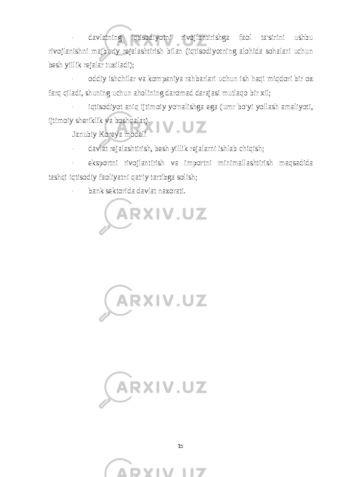 - davlatning iqtisodiyotni rivojlantirishga faol ta&#39;sirini ushbu rivojlanishni majburiy rejalashtirish bilan (iqtisodiyotning alohida sohalari uchun besh yillik rejalar tuziladi); - oddiy ishchilar va kompaniya rahbarlari uchun ish haqi miqdori bir oz farq qiladi, shuning uchun aholining daromad darajasi mutlaqo bir xil; - iqtisodiyot aniq ijtimoiy yo&#39;nalishga ega (umr bo&#39;yi yollash amaliyoti, ijtimoiy sheriklik va boshqalar). Janubiy Koreya modeli - davlat rejalashtirish, besh yillik rejalarni ishlab chiqish; - eksportni rivojlantirish va importni minimallashtirish maqsadida tashqi iqtisodiy faoliyatni qat&#39;iy tartibga solish; - bank sektorida davlat nazorati. 15 