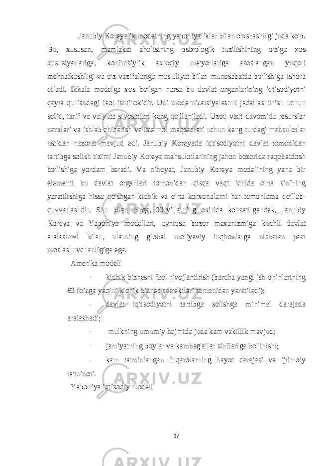  Janubiy Koreyalik modelning yaponiyaliklar bilan o&#39;xshashligi juda ko&#39;p. Bu, xususan, mamlakat aholisining psixologik tuzilishining o&#39;ziga xos xususiyatlariga, konfutsiylik axloqiy me&#39;yorlariga asoslangan yuqori mehnatkashligi va o&#39;z vazifalariga mas&#39;uliyat bilan munosabatda bo&#39;lishiga ishora qiladi. Ikkala modelga xos bo&#39;lgan narsa bu davlat organlarining iqtisodiyotni qayta qurishdagi faol ishtirokidir. Uni modernizatsiyalashni jadallashtirish uchun soliq, tarif va valyuta siyosatlari keng qo&#39;llaniladi. Uzoq vaqt davomida resurslar narxlari va ishlab chiqarish va iste&#39;mol maqsadlari uchun keng turdagi mahsulotlar ustidan nazorat mavjud edi. Janubiy Koreyada iqtisodiyotni davlat tomonidan tartibga solish tizimi Janubiy Koreya mahsulotlarining jahon bozorida raqobatdosh bo&#39;lishiga yordam beradi. Va nihoyat, Janubiy Koreya modelining yana bir elementi bu davlat organlari tomonidan qisqa vaqt ichida o&#39;rta sinfning yaratilishiga hissa qo&#39;shgan kichik va o&#39;rta korxonalarni har tomonlama qo&#39;llab- quvvatlashdir. Shu bilan birga, 90-yillarning oxirida ko&#39;rsatilgandek, Janubiy Koreya va Yaponiya modellari, ayniqsa bozor mexanizmiga kuchli davlat aralashuvi bilan, ularning global moliyaviy inqirozlarga nisbatan past moslashuvchanligiga ega. Amerika modeli - kichik biznesni faol rivojlantirish (barcha yangi ish o&#39;rinlarining 80 foizga yaqini kichik biznes sub&#39;ektlari tomonidan yaratiladi); - davlat iqtisodiyotni tartibga solishga minimal darajada aralashadi; - mulkning umumiy hajmida juda kam vakillik mavjud; - jamiyatning boylar va kambag&#39;allar sinflariga bo&#39;linishi; - kam ta&#39;minlangan fuqarolarning hayot darajasi va ijtimoiy ta&#39;minoti. Yaponiya iqtisodiy modeli 17 