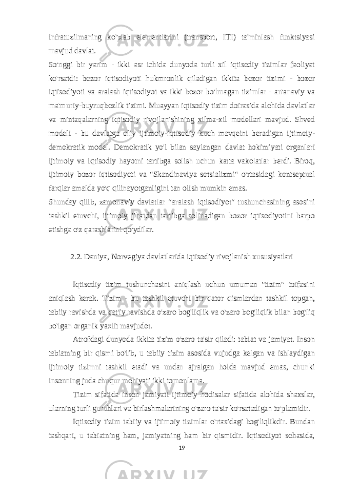 infratuzilmaning ko&#39;plab elementlarini (transport, ITI) ta&#39;minlash funktsiyasi mavjud davlat. So&#39;nggi bir yarim - ikki asr ichida dunyoda turli xil iqtisodiy tizimlar faoliyat ko&#39;rsatdi: bozor iqtisodiyoti hukmronlik qiladigan ikkita bozor tizimi - bozor iqtisodiyoti va aralash iqtisodiyot va ikki bozor bo&#39;lmagan tizimlar - an&#39;anaviy va ma&#39;muriy-buyruqbozlik tizimi. Muayyan iqtisodiy tizim doirasida alohida davlatlar va mintaqalarning iqtisodiy rivojlanishining xilma-xil modellari mavjud. Shved modeli - bu davlatga oliy ijtimoiy-iqtisodiy kuch mavqeini beradigan ijtimoiy- demokratik model. Demokratik yo&#39;l bilan saylangan davlat hokimiyati organlari ijtimoiy va iqtisodiy hayotni tartibga solish uchun katta vakolatlar berdi. Biroq, ijtimoiy bozor iqtisodiyoti va &#34;Skandinaviya sotsializmi&#34; o&#39;rtasidagi kontseptual farqlar amalda yo&#39;q qilinayotganligini tan olish mumkin emas. Shunday qilib, zamonaviy davlatlar &#34;aralash iqtisodiyot&#34; tushunchasining asosini tashkil etuvchi, ijtimoiy jihatdan tartibga solinadigan bozor iqtisodiyotini barpo etishga o&#39;z qarashlarini qo&#39;ydilar. 2.2. Daniya, Norvegiya davlatlarida iqtisodiy rivojlanish xususiyatlari Iqtisodiy tizim tushunchasini aniqlash uchun umuman &#34;tizim&#34; toifasini aniqlash kerak. Tizim - bu tashkil etuvchi bir qator qismlardan tashkil topgan, tabiiy ravishda va qat&#39;iy ravishda o&#39;zaro bog&#39;liqlik va o&#39;zaro bog&#39;liqlik bilan bog&#39;liq bo&#39;lgan organik yaxlit mavjudot. Atrofdagi dunyoda ikkita tizim o&#39;zaro ta&#39;sir qiladi: tabiat va jamiyat. Inson tabiatning bir qismi bo&#39;lib, u tabiiy tizim asosida vujudga kelgan va ishlaydigan ijtimoiy tizimni tashkil etadi va undan ajralgan holda mavjud emas, chunki insonning juda chuqur mohiyati ikki tomonlama. Tizim sifatida inson jamiyati ijtimoiy hodisalar sifatida alohida shaxslar, ularning turli guruhlari va birlashmalarining o&#39;zaro ta&#39;sir ko&#39;rsatadigan to&#39;plamidir. Iqtisodiy tizim tabiiy va ijtimoiy tizimlar o&#39;rtasidagi bog&#39;liqlikdir. Bundan tashqari, u tabiatning ham, jamiyatning ham bir qismidir. Iqtisodiyot sohasida, 19 