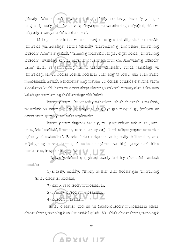 ijtimoiy tizim tomonidan shakllantirilgan, ilmiy-texnikaviy, tashkiliy yutuqlar mavjud. Ijtimoiy tizim ishlab chiqarilayotgan mahsulotlarning ehtiyojlari, sifat va miqdoriy xususiyatlarini shakllantiradi. Mulkiy munosabatlar va unda mavjud bo&#39;lgan tashkiliy shakllar asosida jamiyatda yuz beradigan barcha iqtisodiy jarayonlarning jami ushbu jamiyatning iqtisodiy tizimini anglatadi. Tizimning mohiyatini anglab etgan holda, jamiyatning iqtisodiy hayotidagi ko&#39;plab naqshlarni tushunish mumkin. Jamiyatning iqtisodiy tizimi tabiat va jamiyatning tizimli tashkil etilishidir, bunda tabiatdagi va jamiyatdagi har bir hodisa boshqa hodisalar bilan bog&#39;liq bo&#39;lib, ular bilan o&#39;zaro munosabatda bo&#39;ladi. Fenomenlarning ma&#39;lum bir doirasi o&#39;rtasida etarlicha yaqin aloqalar va kuchli barqaror o&#39;zaro aloqa ularning xarakterli xususiyatlari bilan mos keladigan tizimlarning shakllanishiga olib keladi. Iqtisodiy tizim - bu iqtisodiy mahsulotni ishlab chiqarish, almashish, taqsimlash va iste&#39;mol qilish xususiyatini belgilaydigan mavjudligi, faoliyati va o&#39;zaro ta&#39;siri ijtimoiy institutlar to&#39;plamidir. Iqtisodiy tizim deganda haqiqiy, milliy iqtisodiyot tushuniladi, ya&#39;ni uning ichki tuzilishi, firmalar, korxonalar, uy xo&#39;jaliklari bo&#39;lgan yagona mamlakat iqtisodiyoti tushuniladi. Barcha ishlab chiqarish va iqtisodiy bo&#39;linmalar, xalq xo&#39;jaligining barcha tarmoqlari mehnat taqsimoti va birja jarayonlari bilan mustahkam, barqaror bog&#39;liqdir. Iqtisodiy tizimning quyidagi asosiy tarkibiy qismlarini nomlash mumkin: 1) shaxsiy, moddiy, ijtimoiy omillar bilan ifodalangan jamiyatning ishlab chiqarish kuchlari; 2) texnik va iqtisodiy munosabatlar; 3) ijtimoiy-iqtisodiy munosabatlar; 4) iqtisodiy mexanizm. Ishlab chiqarish kuchlari va texnik-iqtisodiy munosabatlar ishlab chiqarishning texnologik usulini tashkil qiladi. Va ishlab chiqarishning texnologik 20 