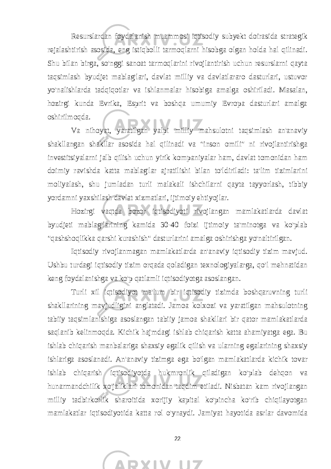 Resurslardan foydalanish muammosi iqtisodiy subyekt doirasida strategik rejalashtirish asosida, eng istiqbolli tarmoqlarni hisobga olgan holda hal qilinadi. Shu bilan birga, so&#39;nggi sanoat tarmoqlarini rivojlantirish uchun resurslarni qayta taqsimlash byudjet mablag&#39;lari, davlat milliy va davlatlararo dasturlari, ustuvor yo&#39;nalishlarda tadqiqotlar va ishlanmalar hisobiga amalga oshiriladi. Masalan, hozirgi kunda Evrika, Esprit va boshqa umumiy Evropa dasturlari amalga oshirilmoqda. Va nihoyat, yaratilgan yalpi milliy mahsulotni taqsimlash an&#39;anaviy shakllangan shakllar asosida hal qilinadi va &#34;inson omili&#34; ni rivojlantirishga investitsiyalarni jalb qilish uchun yirik kompaniyalar ham, davlat tomonidan ham doimiy ravishda katta mablag&#39;lar ajratilishi bilan to&#39;ldiriladi: ta&#39;lim tizimlarini moliyalash, shu jumladan turli malakali ishchilarni qayta tayyorlash, tibbiy yordamni yaxshilash davlat xizmatlari, ijtimoiy ehtiyojlar. Hozirgi vaqtda bozor iqtisodiyoti rivojlangan mamlakatlarda davlat byudjeti mablag&#39;larining kamida 30-40 foizi ijtimoiy ta&#39;minotga va ko&#39;plab &#34;qashshoqlikka qarshi kurashish&#34; dasturlarini amalga oshirishga yo&#39;naltirilgan. Iqtisodiy rivojlanmagan mamlakatlarda an&#39;anaviy iqtisodiy tizim mavjud. Ushbu turdagi iqtisodiy tizim orqada qoladigan texnologiyalarga, qo&#39;l mehnatidan keng foydalanishga va ko&#39;p qatlamli iqtisodiyotga asoslangan. Turli xil iqtisodiyot ma&#39;lum bir iqtisodiy tizimda boshqaruvning turli shakllarining mavjudligini anglatadi. Jamoa kolxozi va yaratilgan mahsulotning tabiiy taqsimlanishiga asoslangan tabiiy jamoa shakllari bir qator mamlakatlarda saqlanib kelinmoqda. Kichik hajmdagi ishlab chiqarish katta ahamiyatga ega. Bu ishlab chiqarish manbalariga shaxsiy egalik qilish va ularning egalarining shaxsiy ishlariga asoslanadi. An&#39;anaviy tizimga ega bo&#39;lgan mamlakatlarda kichik tovar ishlab chiqarish iqtisodiyotda hukmronlik qiladigan ko&#39;plab dehqon va hunarmandchilik xo&#39;jaliklari tomonidan taqdim etiladi. Nisbatan kam rivojlangan milliy tadbirkorlik sharoitida xorijiy kapital ko&#39;pincha ko&#39;rib chiqilayotgan mamlakatlar iqtisodiyotida katta rol o&#39;ynaydi. Jamiyat hayotida asrlar davomida 22 