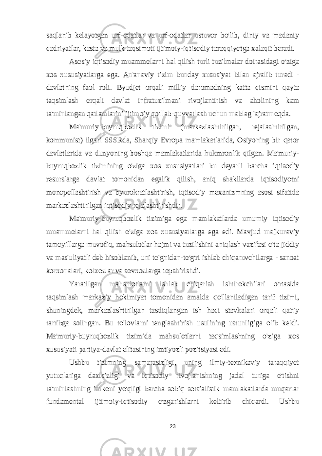 saqlanib kelayotgan urf-odatlar va urf-odatlar ustuvor bo&#39;lib, diniy va madaniy qadriyatlar, kasta va mulk taqsimoti ijtimoiy-iqtisodiy taraqqiyotga xalaqit beradi. Asosiy iqtisodiy muammolarni hal qilish turli tuzilmalar doirasidagi o&#39;ziga xos xususiyatlarga ega. An&#39;anaviy tizim bunday xususiyat bilan ajralib turadi - davlatning faol roli. Byudjet orqali milliy daromadning katta qismini qayta taqsimlash orqali davlat infratuzilmani rivojlantirish va aholining kam ta&#39;minlangan qatlamlarini ijtimoiy qo&#39;llab-quvvatlash uchun mablag &#39;ajratmoqda. Ma&#39;muriy-buyruqbozlik tizimi (markazlashtirilgan, rejalashtirilgan, kommunist) ilgari SSSRda, Sharqiy Evropa mamlakatlarida, Osiyoning bir qator davlatlarida va dunyoning boshqa mamlakatlarida hukmronlik qilgan. Ma&#39;muriy- buyruqbozlik tizimining o&#39;ziga xos xususiyatlari bu deyarli barcha iqtisodiy resurslarga davlat tomonidan egalik qilish, aniq shakllarda iqtisodiyotni monopollashtirish va byurokratlashtirish, iqtisodiy mexanizmning asosi sifatida markazlashtirilgan iqtisodiy rejalashtirishdir. Ma&#39;muriy-buyruqbozlik tizimiga ega mamlakatlarda umumiy iqtisodiy muammolarni hal qilish o&#39;ziga xos xususiyatlarga ega edi. Mavjud mafkuraviy tamoyillarga muvofiq, mahsulotlar hajmi va tuzilishini aniqlash vazifasi o&#39;ta jiddiy va mas&#39;uliyatli deb hisoblanib, uni to&#39;g&#39;ridan-to&#39;g&#39;ri ishlab chiqaruvchilarga - sanoat korxonalari, kolxozlar va sovxozlarga topshirishdi. Yaratilgan mahsulotlarni ishlab chiqarish ishtirokchilari o&#39;rtasida taqsimlash markaziy hokimiyat tomonidan amalda qo&#39;llaniladigan tarif tizimi, shuningdek, markazlashtirilgan tasdiqlangan ish haqi stavkalari orqali qat&#39;iy tartibga solingan. Bu to&#39;lovlarni tenglashtirish usulining ustunligiga olib keldi. Ma&#39;muriy-buyruqbozlik tizimida mahsulotlarni taqsimlashning o&#39;ziga xos xususiyati partiya-davlat elitasining imtiyozli pozitsiyasi edi. Ushbu tizimning samarasizligi, uning ilmiy-texnikaviy taraqqiyot yutuqlariga daxlsizligi va iqtisodiy rivojlanishning jadal turiga o&#39;tishni ta&#39;minlashning imkoni yo&#39;qligi barcha sobiq sotsialistik mamlakatlarda muqarrar fundamental ijtimoiy-iqtisodiy o&#39;zgarishlarni keltirib chiqardi. Ushbu 23 