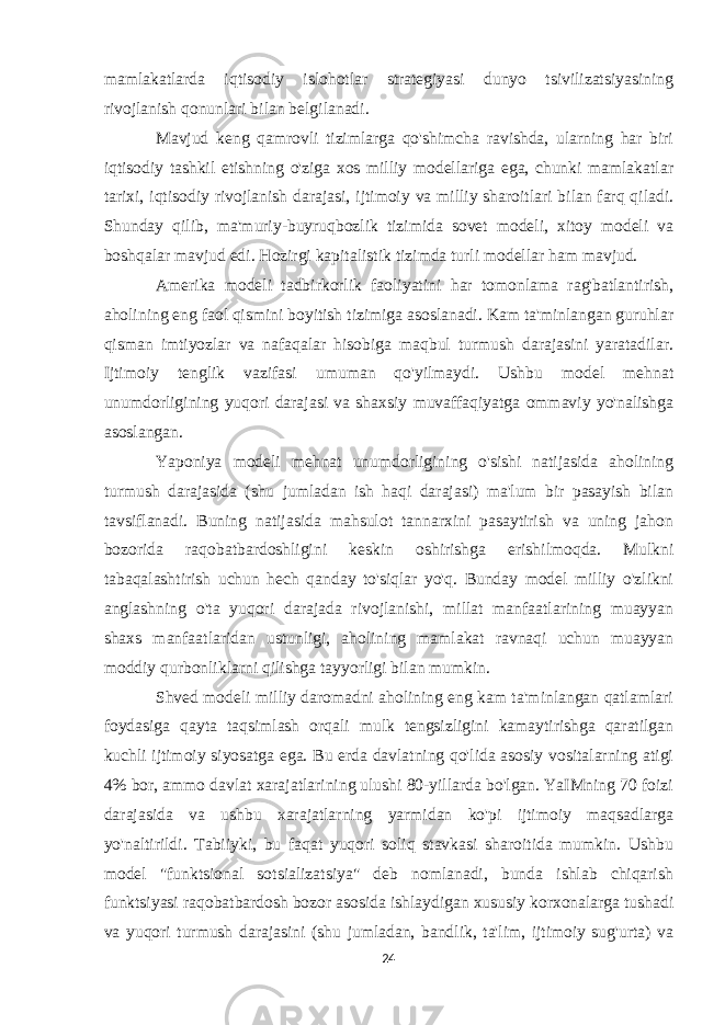 mamlakatlarda iqtisodiy islohotlar strategiyasi dunyo tsivilizatsiyasining rivojlanish qonunlari bilan belgilanadi. Mavjud keng qamrovli tizimlarga qo&#39;shimcha ravishda, ularning har biri iqtisodiy tashkil etishning o&#39;ziga xos milliy modellariga ega, chunki mamlakatlar tarixi, iqtisodiy rivojlanish darajasi, ijtimoiy va milliy sharoitlari bilan farq qiladi. Shunday qilib, ma&#39;muriy-buyruqbozlik tizimida sovet modeli, xitoy modeli va boshqalar mavjud edi. Hozirgi kapitalistik tizimda turli modellar ham mavjud. Amerika modeli tadbirkorlik faoliyatini har tomonlama rag&#39;batlantirish, aholining eng faol qismini boyitish tizimiga asoslanadi. Kam ta&#39;minlangan guruhlar qisman imtiyozlar va nafaqalar hisobiga maqbul turmush darajasini yaratadilar. Ijtimoiy tenglik vazifasi umuman qo&#39;yilmaydi. Ushbu model mehnat unumdorligining yuqori darajasi va shaxsiy muvaffaqiyatga ommaviy yo&#39;nalishga asoslangan. Yaponiya modeli mehnat unumdorligining o&#39;sishi natijasida aholining turmush darajasida (shu jumladan ish haqi darajasi) ma&#39;lum bir pasayish bilan tavsiflanadi. Buning natijasida mahsulot tannarxini pasaytirish va uning jahon bozorida raqobatbardoshligini keskin oshirishga erishilmoqda. Mulkni tabaqalashtirish uchun hech qanday to&#39;siqlar yo&#39;q. Bunday model milliy o&#39;zlikni anglashning o&#39;ta yuqori darajada rivojlanishi, millat manfaatlarining muayyan shaxs manfaatlaridan ustunligi, aholining mamlakat ravnaqi uchun muayyan moddiy qurbonliklarni qilishga tayyorligi bilan mumkin. Shved modeli milliy daromadni aholining eng kam ta&#39;minlangan qatlamlari foydasiga qayta taqsimlash orqali mulk tengsizligini kamaytirishga qaratilgan kuchli ijtimoiy siyosatga ega. Bu erda davlatning qo&#39;lida asosiy vositalarning atigi 4% bor, ammo davlat xarajatlarining ulushi 80-yillarda bo&#39;lgan. YaIMning 70 foizi darajasida va ushbu xarajatlarning yarmidan ko&#39;pi ijtimoiy maqsadlarga yo&#39;naltirildi. Tabiiyki, bu faqat yuqori soliq stavkasi sharoitida mumkin. Ushbu model &#34;funktsional sotsializatsiya&#34; deb nomlanadi, bunda ishlab chiqarish funktsiyasi raqobatbardosh bozor asosida ishlaydigan xususiy korxonalarga tushadi va yuqori turmush darajasini (shu jumladan, bandlik, ta&#39;lim, ijtimoiy sug&#39;urta) va 24 