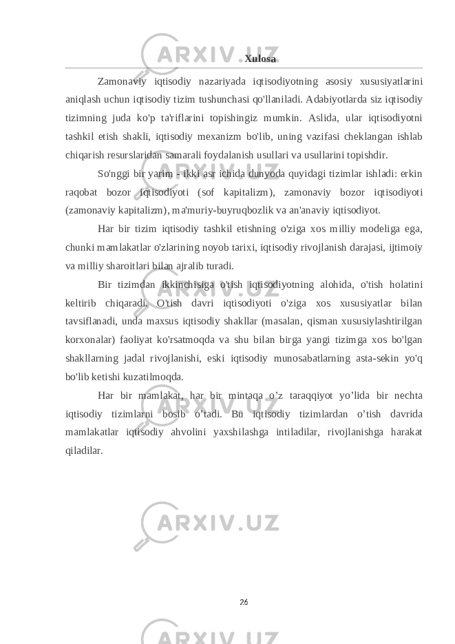 Xulosa Zamonaviy iqtisodiy nazariyada iqtisodiyotning asosiy xususiyatlarini aniqlash uchun iqtisodiy tizim tushunchasi qo&#39;llaniladi. Adabiyotlarda siz iqtisodiy tizimning juda ko&#39;p ta&#39;riflarini topishingiz mumkin. Aslida, ular iqtisodiyotni tashkil etish shakli, iqtisodiy mexanizm bo&#39;lib, uning vazifasi cheklangan ishlab chiqarish resurslaridan samarali foydalanish usullari va usullarini topishdir. So&#39;nggi bir yarim - ikki asr ichida dunyoda quyidagi tizimlar ishladi: erkin raqobat bozor iqtisodiyoti (sof kapitalizm), zamonaviy bozor iqtisodiyoti (zamonaviy kapitalizm), ma&#39;muriy-buyruqbozlik va an&#39;anaviy iqtisodiyot. Har bir tizim iqtisodiy tashkil etishning o&#39;ziga xos milliy modeliga ega, chunki mamlakatlar o&#39;zlarining noyob tarixi, iqtisodiy rivojlanish darajasi, ijtimoiy va milliy sharoitlari bilan ajralib turadi. Bir tizimdan ikkinchisiga o&#39;tish iqtisodiyotning alohida, o&#39;tish holatini keltirib chiqaradi. O&#39;tish davri iqtisodiyoti o&#39;ziga xos xususiyatlar bilan tavsiflanadi, unda maxsus iqtisodiy shakllar (masalan, qisman xususiylashtirilgan korxonalar) faoliyat ko&#39;rsatmoqda va shu bilan birga yangi tizimga xos bo&#39;lgan shakllarning jadal rivojlanishi, eski iqtisodiy munosabatlarning asta-sekin yo&#39;q bo&#39;lib ketishi kuzatilmoqda. Har bir mamlakat, har bir mintaqa o’z taraqqiyot yo’lida bir nechta iqtisodiy tizimlarni bosib o’tadi. Bu iqtisodiy tizimlardan o’tish davrida mamlakatlar iqtisodiy ahvolini yaxshilashga intiladilar, rivojlanishga harakat qiladilar. 26 