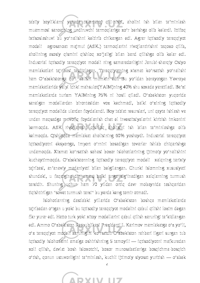 tabiiy boyliklarni yanada talontaroj qili-nishi, aholini ish bilan taʼminlash muammosi sanoatning undiruvchi tarmoqlariga zoʻr berishga olib kelardi. Ittifoq ixtisoslashuvi bu yoʻnalishni keltirib chikargan edi. Agrar iqtisodiy taraqqiyot modeli agrosanoat majmui (ASK.) tarmoqlarini rivojlantirishni taqozo qilib, aholining asosiy qismini qishloq xo’jaligi bilan band qilishga olib kelar edi. Industrial iqtisodiy taraqqiyot modeli ning samaradorligini Janubi-sharqiy Osiyo mamlakatlari tajribasi tasdiqlagan. Taraqqiyotning xizmat koʻrsatish yoʻnalishi ham Oʻzbekistonga qoʻl kelishi mumkin edi. Bu yoʻldan borayotgan Yevropa mamlakatlarida yalpi ichki mahsulot(YAIM)ning 40% shu soxada yaratiladi. Baʼzi mamlakatlarda turizm YAIMning 25% ni hosil qiladi. Oʻzbekiston yuqorida sanalgan modellardan birontasidan voz kechmadi, balki oʻzining iqtisodiy taraqqiyot modelida ulardan foydalandi. Boy tabiat resurslari, uni qayta ishlash va undan maqsadga muvoﬁq foydalanish chet el investitsiyalarini kiritish imkonini bermoqda. ASK rivojlanishi qishloq aholisini ish bilan taʼminlashga olib kelmoqda. Qishloqda mamlakat aholisining 60% yashaydi. Industrial taraqqiyot iqtisodiyotni eksportga, import oʻrnini bosadigan tovarlar ishlab chiqarishga undamoqda. Xizmat koʻrsatish sohasi bozor islohotlarining ijtimoiy yoʻnalishini kuchaytirmoqda. Oʻzbekistonning iqtisodiy taraqqiyot modeli xalqning tarixiy tajribasi, anʼanaviy madaniyati bilan belgilangan. Chunki islomning xususiyati shundaki, u faqatgina din emas, balki unga sigʻinadigan xalqlarning turmush tarzidir. Shuning uchun ham 70 yildan ortiq davr mobaynida tashqaridan tiqishtirilgan &#34;sovet turmush tarzi&#34; bu yerda keng tomir otmadi. Islohotlarning dastlabki yillarida Oʻzbekiston boshqa mamlakatlarda tajribadan oʻtgan u yoki bu iqtisodiy taraqqiyot modelini qabul qilishi lozim degan ﬁkr yurar edi. Hatto turk yoki xitoy modellarini qabul qilish zarurligi taʼkidlangan edi. Ammo Oʻzbekiston Respublikasi Prezidenti I. Karimov mamlakatga oʻz yoʻli, oʻz taraqqiyot modeli zarurligini koʻrsatdi. Oʻzbekiston rahbari ilgari surgan tub iqtisodiy islohotlarni amalga oshirishning 5 tamoyili — iqtisodiyotni mafkuradan xoli qilish, davlat bosh isloxotchi, bozor munosabatlariga bosqichma-bosqich oʻtish, qonun ustuvorligini taʼminlash, kuchli ijtimoiy siyosat yuritish — oʻzbek 4 