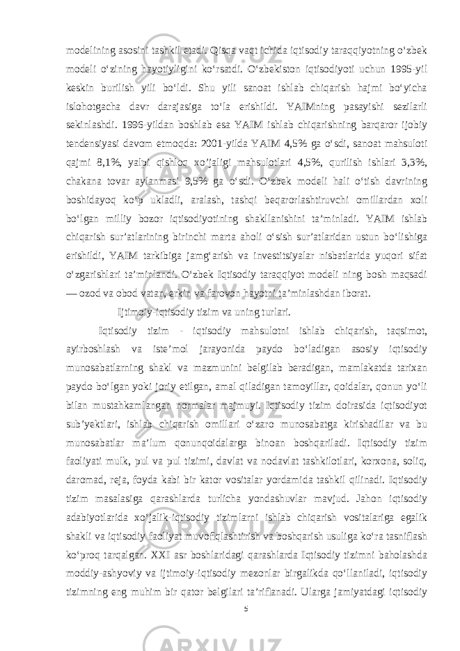 modelining asosini tashkil etadi. Qisqa vaqt ichida iqtisodiy taraqqiyotning oʻzbek modeli oʻzining hayotiyligini koʻrsatdi. Oʻzbekiston iqtisodiyoti uchun 1995-yil keskin burilish yili boʻldi. Shu yili sanoat ishlab chiqarish hajmi boʻyicha islohotgacha davr darajasiga toʻla erishildi. YAIMning pasayishi sezilarli sekinlashdi. 1996-yildan boshlab esa YAIM ishlab chiqarishning barqaror ijobiy tendensiyasi davom etmoqda: 2001-yilda YAIM 4,5% ga oʻsdi, sanoat mahsuloti qajmi 8,1%, yalpi qishloq xo’jaligi mahsulotlari 4,5%, qurilish ishlari 3,3%, chakana tovar aylanmasi 9,5% ga oʻsdi. Oʻzbek modeli hali oʻtish davrining boshidayoq koʻp ukladli, aralash, tashqi beqarorlashtiruvchi omillardan xoli boʻlgan milliy bozor iqtisodiyotining shakllanishini taʼminladi. YAIM ishlab chiqarish surʼatlarining birinchi marta aholi oʻsish surʼatlaridan ustun boʻlishiga erishildi, YAIM tarkibiga jamgʻarish va investitsiyalar nisbatlarida yuqori sifat oʻzgarishlari taʼminlandi. Oʻzbek Iqtisodiy taraqqiyot modeli ning bosh maqsadi — ozod va obod vatan, erkin va farovon hayotni taʼminlashdan iborat. Ijtimoiy-iqtisodiy tizim va uning turlari. Iqtisodiy tizim - iqtisodiy mahsulotni ishlab chiqarish, taqsimot, ayirboshlash va isteʼmol jarayonida paydo boʻladigan asosiy iqtisodiy munosabatlarning shakl va mazmunini belgilab beradigan, mamlakatda tarixan paydo boʻlgan yoki joriy etilgan, amal qiladigan tamoyillar, qoidalar, qonun yoʻli bilan mustahkamlangan normalar majmuyi. Iqtisodiy tizim doirasida iqtisodiyot subʼyektlari, ishlab chiqarish omillari oʻzaro munosabatga kirishadilar va bu munosabatlar maʼlum qonunqoidalarga binoan boshqariladi. Iqtisodiy tizim faoliyati mulk, pul va pul tizimi, davlat va nodavlat tashkilotlari, korxona, soliq, daromad, reja, foyda kabi bir kator vositalar yordamida tashkil qilinadi. Iqtisodiy tizim masalasiga qarashlarda turlicha yondashuvlar mavjud. Jahon iqtisodiy adabiyotlarida xoʻjalik-iqtisodiy tizimlarni ishlab chiqarish vositalariga egalik shakli va iqtisodiy faoliyat muvoﬁqlashtirish va boshqarish usuliga koʻra tasniﬂash koʻproq tarqalgan. XXI asr boshlaridagi qarashlarda Iqtisodiy tizimni baholashda moddiy-ashyoviy va ijtimoiy-iqtisodiy mezonlar birgalikda qoʻllaniladi, iqtisodiy tizimning eng muhim bir qator belgilari taʼriﬂanadi. Ularga jamiyatdagi iqtisodiy 5 