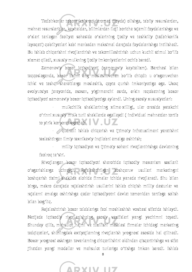 Tadbirkorlar tobora ko’proq daromad (foyda) olishga, tabiiy resurslardan, mehnat resurslaridan, kapitaldan, bilimlardan iloji boricha tejamli foydalanishga va o’zlari tanlagan faoliyat sohasida o’zlarining ijodiy va tashkiliy (tadbirkorlik layoqati) qobiliyatlari kabi manbadan maksimal darajada foydalanishga intilishadi. Bu ishlab chiqarishni rivojlantirish va takomillashtirish uchun kuchli stimul bo’lib xizmat qiladi, xususiy mulkning ijodiy imkoniyatlarini ochib beradi. Zamonaviy bozor iqtisodiyoti (zamonaviy kapitalizm). Barchasi bilan taqqoslaganda, bozor tizimi eng moslashuvchan bo’lib chiqdi: u o’zgaruvchan ichki va tashqi sharoitlarga moslashib, qayta qurish imkoniyatiga ega. Uzoq evolyutsiya jarayonida, asosan, yigirmanchi asrda, erkin raqobatning bozor iqtisodiyoti zamonaviy bozor iqtisodiyotiga aylandi. Uning asosiy xususiyatlari: - mulkchilik shakllarining xilma-xilligi, ular orasida yetakchi o’rinni xususiy mulk turli shakllarda egallaydi ( individual mehnatdan tortib to yirik korporativgacha); - qudratli ishlab chiqarish va ijtimoiy infratuzilmani yaratishni tezlashtirgan ilmiy-texnikaviy inqilobni amalga oshirish; - milliy iqtisodiyot va ijtimoiy sohani rivojlantirishga davlatning faolroq ta’siri. Rivojlangan bozor iqtisodiyoti sharoitida iqtisodiy mexanizm sezilarli o’zgarishlarga uchraydi. Rejalashtirilgan boshqaruv usullari marketingni boshqarish tizimi shaklida alohida firmalar ichida yanada rivojlanadi. Shu bilan birga, makro darajada rejalashtirish usullarini ishlab chiqish milliy dasturlar va rejalarni amalga oshirishga qadar iqtisodiyotni davlat tomonidan tartibga solish bilan bog’liq. Rejalashtirish bozor talablariga faol moshlashish vositasi sifatida ishlaydi. Natijada iqtisodiy rivojlanishning asosiy vazifalari yangi yechimni topadi. Shunday qilib, mahsulot hajmi va tuzilishi masalasi firmalar ichidagi marketing tadqiqotlari, shuningdek extiyojlarning rivojlanish prognozi asosida hal qilinadi. Bozor prognozi eskirgan tovarlarning chiqarilishini oldindan qisqartirishga va sifat jihatdan yangi modellar va mahsulot turlariga o’tishga imkon beradi. Ishlab 8 