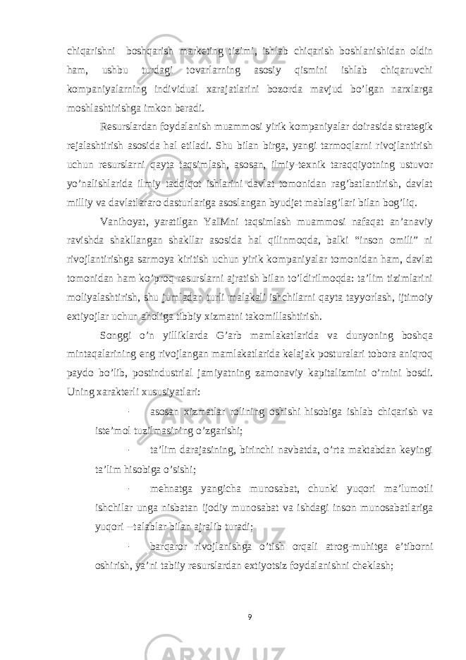 chiqarishni boshqarish marketing tizimi, ishlab chiqarish boshlanishidan oldin ham, ushbu turdagi tovarlarning asosiy qismini ishlab chiqaruvchi kompaniyalarning individual xarajatlarini bozorda mavjud bo’lgan narxlarga moshlashtirishga imkon beradi. Resurslardan foydalanish muammosi yirik kompaniyalar doirasida strategik rejalashtirish asosida hal etiladi. Shu bilan birga, yangi tarmoqlarni rivojlantirish uchun resurslarni qayta taqsimlash, asosan, ilmiy-texnik taraqqiyotning ustuvor yo’nalishlarida ilmiy tadqiqot ishlarini davlat tomonidan rag’batlantirish, davlat milliy va davlatlararo dasturlariga asoslangan byudjet mablag’lari bilan bog’liq. Vanihoyat, yaratilgan YaIMni taqsimlash muammosi nafaqat an’anaviy ravishda shakllangan shakllar asosida hal qilinmoqda, balki “inson omili” ni rivojlantirishga sarmoya kiritish uchun yirik kompaniyalar tomonidan ham, davlat tomonidan ham ko’proq resurslarni ajratish bilan to’ldirilmoqda: ta’lim tizimlarini moliyalashtirish, shu jumladan turli malakali ishchilarni qayta tayyorlash, ijtimoiy extiyojlar uchun aholiga tibbiy xizmatni takomillashtirish. Songgi o’n yilliklarda G’arb mamlakatlarida va dunyoning boshqa mintaqalarining eng rivojlangan mamlakatlarida kelajak posturalari tobora aniqroq paydo bo’lib, postindustrial jamiyatning zamonaviy kapitalizmini o’rnini bosdi. Uning xarakterli xususiyatlari: - asosan xizmatlar rolining oshishi hisobiga ishlab chiqarish va iste’mol tuzilmasining o’zgarishi; - ta’lim darajasining, birinchi navbatda, o’rta maktabdan keyingi ta’lim hisobiga o’sishi; - mehnatga yangicha munosabat, chunki yuqori ma’lumotli ishchilar unga nisbatan ijodiy munosabat va ishdagi inson munosabatlariga yuqori --talablar bilan ajralib turadi; - barqaror rivojlanishga o’tish orqali atrog-muhitga e’tiborni oshirish, ya’ni tabiiy resurslardan extiyotsiz foydalanishni cheklash; 9 