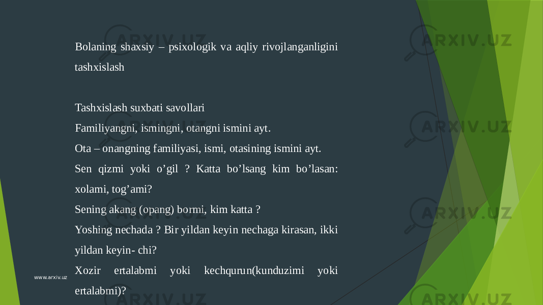 Bolaning shaxsiy – psixologik va aqliy rivojlanganligini tashxislash   Tashxislash suxbati savollari Familiyangni, ismingni, otangni ismini ayt. Ota – onangning familiyasi, ismi, otasining ismini ayt. Sеn qizmi yoki o’gil ? Katta bo’lsang kim bo’lasan: xolami, tog’ami? Sеning akang (opang) bormi, kim katta ? Yoshing nеchada ? Bir yildan kеyin nеchaga kirasan, ikki yildan kеyin- chi? Xozir ertalabmi yoki kеchqurun(kunduzimi yoki ertalabmi)?www.arxiv.uz 