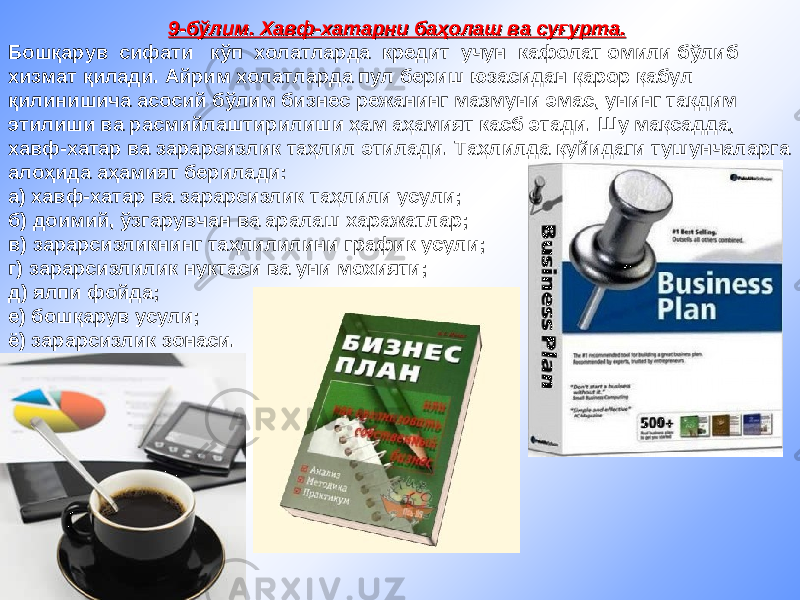 9-бўлим. 9-бўлим. Хавф-хатарХавф-хатар ни баҳолаш ва суғурта.ни баҳолаш ва суғурта. Бошқарув сифати кўп холатларда кредит учун кафолат омили бўлиб хизмат қилади. Айрим холатларда пул бериш юзасидан қарор қабул қилинишича асосий бўлим бизнес режанинг мазмуни эмас, унинг тақдим этилиши ва расмийлаштирилиши ҳам аҳамият касб этади. Шу мақсадда, хавф-хатар ва зарарсизлик таҳлил этилади. Таҳлилда қуйидаги тушунчаларга алоҳида аҳамият берилади: а) хавф-хатар ва зарарсизлик таҳлили усули; б) доимий, ўзгарувчан ва аралаш харажатлар; в) зарарсизликнинг таҳлилилини график усули; г) зарарсизлилик нуктаси ва уни мохияти; д) ялпи фойда; е) бошқарув усули; ё) зарарсизлик зонаси. 