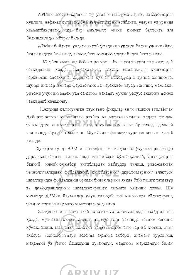 АРМни асосий бойлиги бу ундаги маълумотларни, ахборотларни куплиги, нафакат куплиги, бу маълумотларни ноёблиги, уларни уз урнида кимматбахолиги, хар бир маълумот узини киймат бахосига эга булишлигидан иборат булади. АРМни бойлиги, ундаги китоб фондини куплиги билан улчанмайди, балки ундаги базанинг, кимматбахо маълумотлари билан бахоланади. Юртбошимиз энг бебахо ресурс – бу интеллектуал салохият деб таъкидлаган холда, акл-заковатли, юксак маданиятли кишиларни тарбиялаш олсаккина, олдимизга куйган максадларга эриша олишимиз, шундагина юртимизда фаровонлик ва тараккиёт карор топиши, мамлакат ривожи учун интеллектуал салохият накадар мухим ресурс эканини доимо таъкидлаб келадилар. Юкорида келтирилган сермаъно фикрлар янги ташкил этилаётган Ахборот-ресурс марказлари рахбар ва мутахассислари олдига таълим тизимидаги ислохотларни накадар мухимлигини ва бу сохада доимий изланишда булган холда ташаббус билан фаолият курсатишларини талаб килади. Ҳозирги кунда АРМнинг вазифаси кенг аҳоли ва ўқувчиларни зарур дарсликлар билан таъминлашдангина иборат бўлиб қолмай, балки уларни бадиий, илмий-оммабоп китоблардан хабардор қилиш, ривожланган технологиялардан фойдаланиб, китобларнинг дарсликларнинг электрон шаклларидан фойдаланиш орқали билимларини янада бойитишга тасаввур ва дунёқарашларини шакллантиришга хизмати қилиши лозим. Шу маънода АРМни ўқувчилар учун ҳақиқий зиё масканига айлантириш, таълим соҳасининг муҳим масалаларидандир. Халқимизнинг замонавий ахборот-технологияларидан фойдаланган ҳолда, мунтазам билим олиши ва мустақил равишда таълим олишга кўмаклашиш. маънавий ахлоқий қадриятларимизни тарғиб қилиш, янги ахборот технологиялари асосида аҳолига ахборот хизмати кўрсатиш, маҳаллий ўз ўзини бошқариш органлари, маданият марказлари билан 