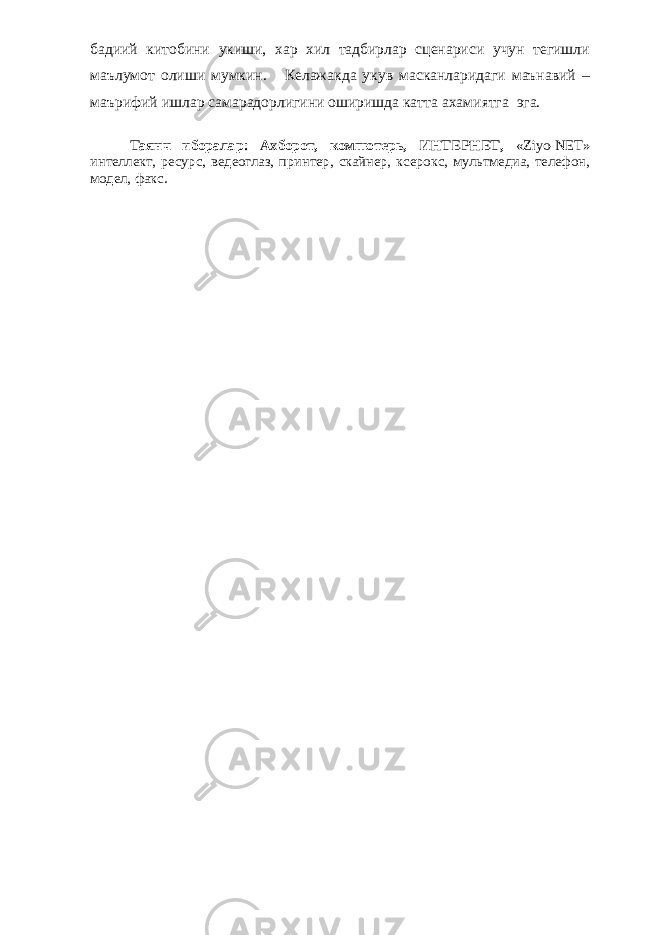 бадиий китобини укиши, хар хил тадбирлар сценариси учун тегишли маълумот олиши мумкин. Келажакда укув масканларидаги маънавий – маърифий ишлар самарадорлигини оширишда катта ахамиятга эга. Таянч иборалар: Ахборот, компютерь, ИНТЕРНЕТ, « Ziyo-NET » интеллект, ресурс, ведеоглаз, принтер, скайнер, ксерокс, мультмедиа, телефон, модел, факс. 